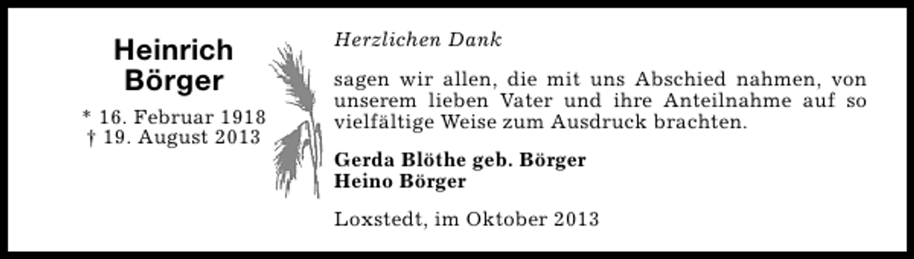 <p>Heinrich<br />Börger<br />* 16. Februar 1918<br />† 19. August 2013</p><p>Herzlichen Dank<br />sagen wir allen, die mit uns Abschied nahmen, von<br />unserem lieben Vater und ihre Anteilnahme auf so<br />vielfältige Weise zum Ausdruck brachten.<br />Gerda Blöthe geb. Börger<br />Heino Börger<br />Loxstedt, im Oktober 2013</p>