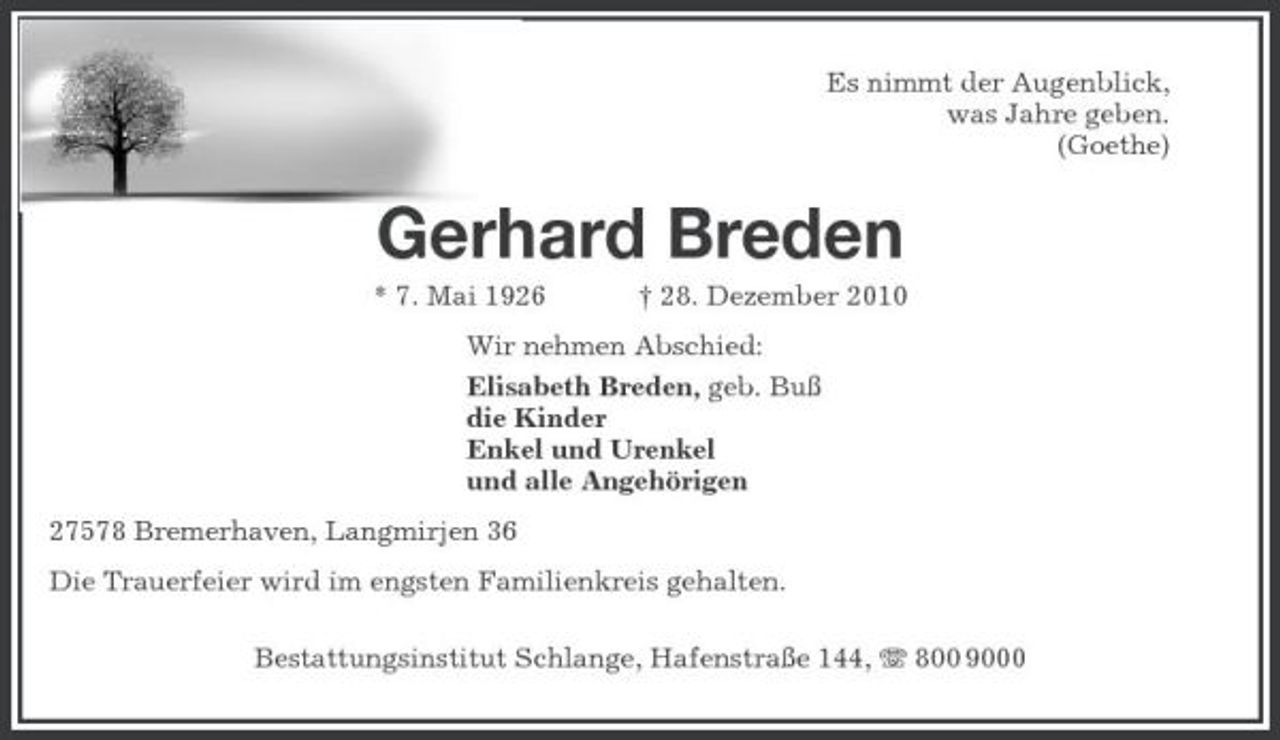 <p>Es nimmt der Augenblick,<br />was Jahre geben.<br />(Goethe)<br />Gerhard Breden<br />* 7. Mai 1926 † 28. Dezember 2010<br />Wir nehmen Abschied:<br />Elisabeth Breden, geb. Buß<br />die Kinder<br />Enkel und Urenkel<br />und alle Angehörigen<br />27578 Bremerhaven, Langmirjen 36<br />Die Trauerfeier wird im engsten Familienkreis gehalten.</p><p>Bestattungsinstitut Schlange, Hafenstraße 144, T 800 9000</p>