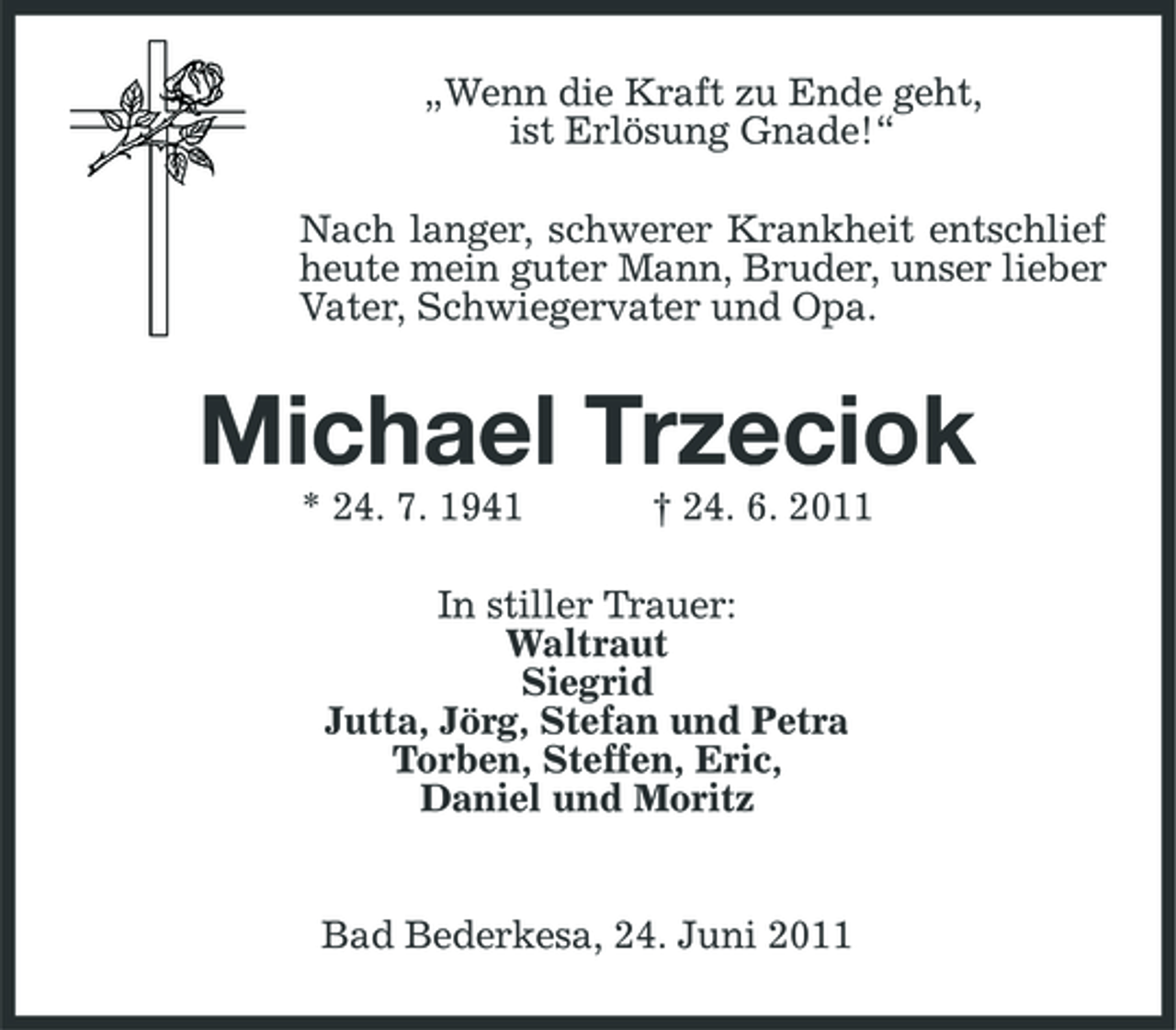 <p>„Wenn die Kraft zu Ende geht, ist Erlösung Gnade!“ Nach langer, schwerer Krankheit entschlief heute mein guter Mann, Bruder, unser lieber Vater, Schwiegervater und Opa.</p><p>Michael Trzeciok<br />* 24. 7. 1941 † 24. 6. 2011 In stiller Trauer: Waltraut Siegrid Jutta, Jörg, Stefan und Petra Torben, Steffen, Eric, Daniel und Moritz</p><p>Bad Bederkesa, 24. Juni 2011</p>