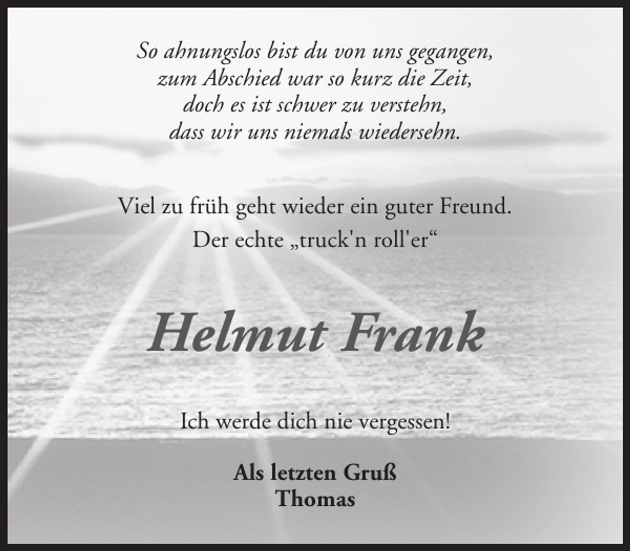 <p>So ahnungslos bist du von uns gegangen,<br />zum Abschied war so kurz die Zeit,<br />doch es ist schwer zu verstehn,<br />dass wir uns niemals wiedersehn.<br />Viel zu früh geht wieder ein guter Freund.<br />Der echte „truck'n roll'er“</p><p>Helmut Frank<br />Ich werde dich nie vergessen!<br />Als letzten Gruß<br />Thomas</p>