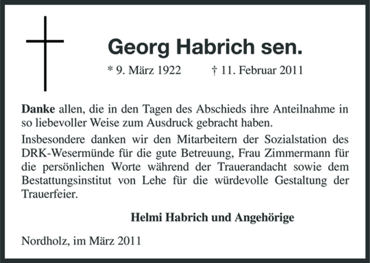 <p>Georg Habrich sen.<br />* 9. März 1922 † 11. Februar 2011</p><p>Danke allen, die in den Tagen des Abschieds ihre Anteilnahme in so liebevoller Weise zum Ausdruck gebracht haben.<br />Insbesondere danken wir den Mitarbeitern der Sozialstation des DRK-Wesermünde für die gute Betreuung, Frau Zimmermann für die persönlichen Worte während der Trauerandacht sowie dem<br />Bestattungsinstitut von Lehe für die würdevolle Gestaltung der Trauerfeier.<br />Helmi Habrich und Angehörige<br />Nordholz, im März 2011</p>
