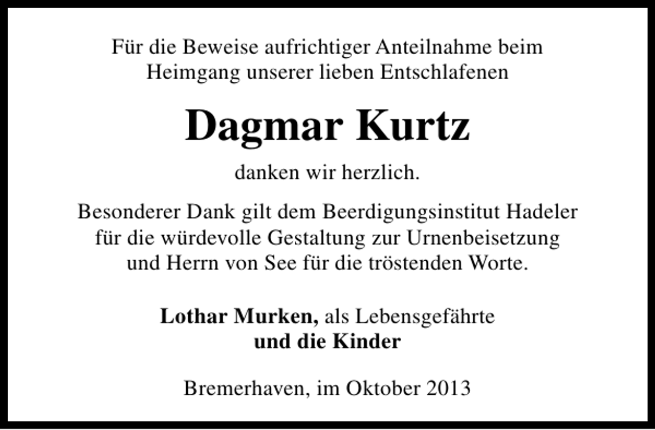 <p>Für die Beweise aufrichtiger Anteilnahme beim<br />Heimgang unserer lieben Entschlafenen</p><p>Dagmar Kurtz<br />danken wir herzlich.<br />Besonderer Dank gilt dem Beerdigungsinstitut Hadeler<br />für die würdevolle Gestaltung zur Urnenbeisetzung<br />und Herrn von See für die tröstenden Worte.<br />Lothar Murken, als Lebensgefährte<br />und die Kinder<br />Bremerhaven, im Oktober 2013</p>
