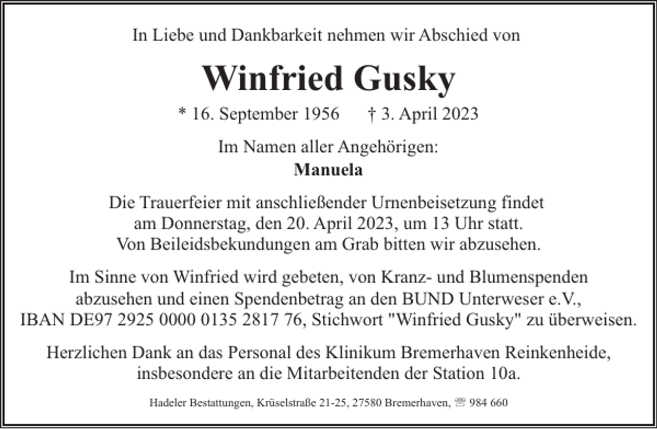 <p>In Liebe und Dankbarkeit nehmen wir Abschied von</p><p>Winfried Gusky</p><p>* 16. September 1956</p><p>† 3. April 2023</p><p>Im Namen aller Angehörigen:<br />Manuela<br />Die Trauerfeier mit anschließender Urnenbeisetzung findet<br />am Donnerstag, den 20. April 2023, um 13 Uhr statt.<br />Von Beileidsbekundungen am Grab bitten wir abzusehen.<br />Im Sinne von Winfried wird gebeten, von Kranz- und Blumenspenden<br />abzusehen und einen Spendenbetrag an den BUND Unterweser e.V.,<br />IBAN DE97 2925 000135 2816, Stichwort "Winfried Gusky" zu überweisen.<br />Herzlichen Dank an das Personal des Klinikum Bremerhaven Reinkenheide,<br />insbesondere an die Mitarbeitenden der Station 10a.<br />Hadeler Bestattungen, Krüselstraße 21-25, 27580 Bremerhaven, ' 984 660</p>