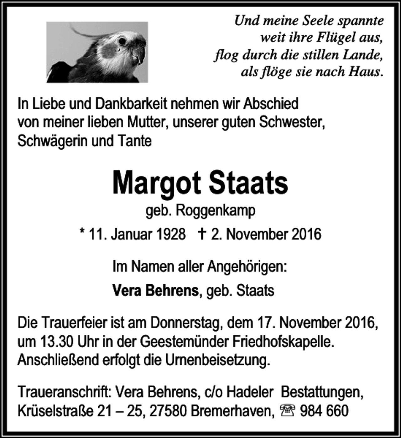 <p>Und meine Seele spannte<br />weit ihre Flügel aus,<br />flog durch die stillen Lande,<br />als flöge sie nach Haus.</p><p>In Liebe und Dankbarkeit nehmen wir Abschied<br />von meiner lieben Mutter, unserer guten Schwester,<br />Schwägerin und Tante</p><p>Margot Staats</p><p>geb. Roggenkamp<br />* 11. Januar 1928 B 2. November 2016<br />Im Namen aller Angehörigen:<br />Vera Behrens, geb. Staats<br />Die Trauerfeier ist am Donnerstag, dem 17. November 2016,<br />um 13.30 Uhr in der Geestemünder Friedhofskapelle.<br />Anschließend erfolgt die Urnenbeisetzung.<br />Traueranschrift: Vera Behrens, c/o Hadeler Bestattungen,<br />Krüselstraße 21 – 25, 27580 Bremerhaven, ℡ 984 660</p>