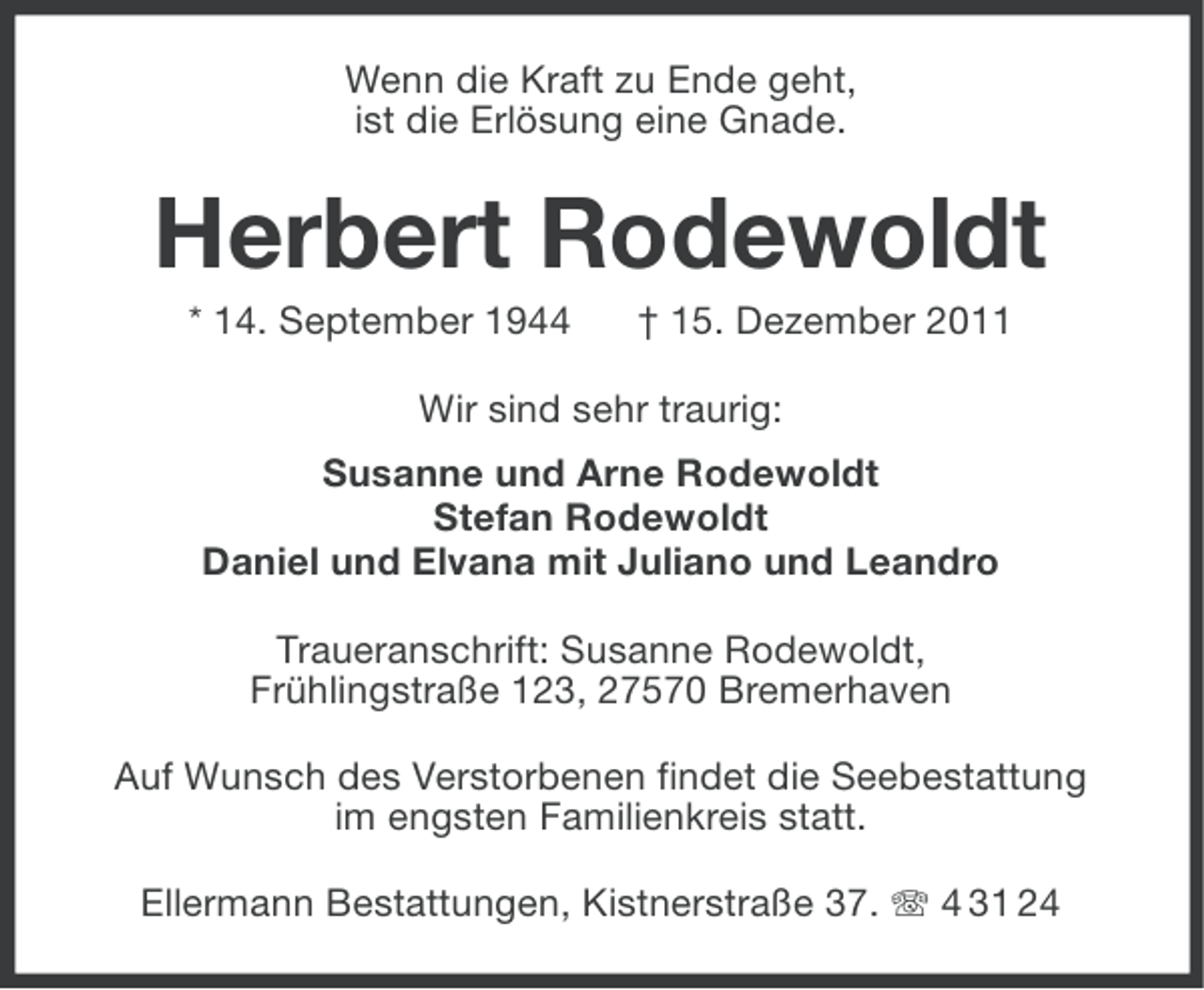 <p>Wenn die Kraft zu Ende geht,<br />ist die Erlösung eine Gnade.</p>
<p>Herbert Rodewoldt<br />* 14. September 1944</p>
<p>† 15. Dezember 2011</p>
<p>Wir sind sehr traurig:<br />Susanne und Arne Rodewoldt<br />Stefan Rodewoldt<br />Daniel und Elvana mit Juliano und Leandro<br />Traueranschrift: Susanne Rodewoldt,<br />Frühlingstraße 123, 27570 Bremerhaven<br />Auf Wunsch des Verstorbenen findet die Seebestattung<br />im engsten Familienkreis statt.<br />Ellermann Bestattungen, Kistnerstraße 37. 4 31 24</p>