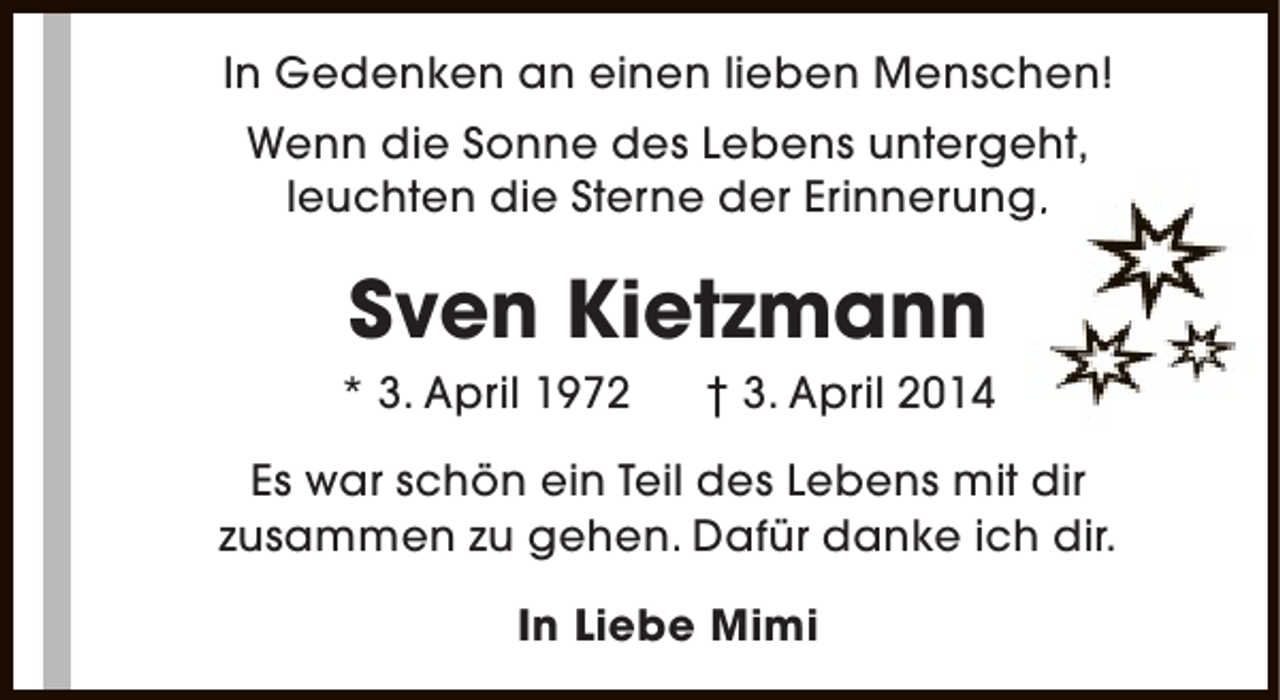 <p>In Gedenken an einen lieben Menschen!<br />Wenn die Sonne des Lebens untergeht,<br />leuchten die Sterne der Erinnerung.<br />.</p><p>Sven Kietzmann</p><p>* 3. April 1972</p><p>† 3. April 2014</p><p>Es war schön ein Teil des Lebens mit dir<br />zusammen zu gehen. Dafür danke ich dir.<br />In Liebe Mimi</p>