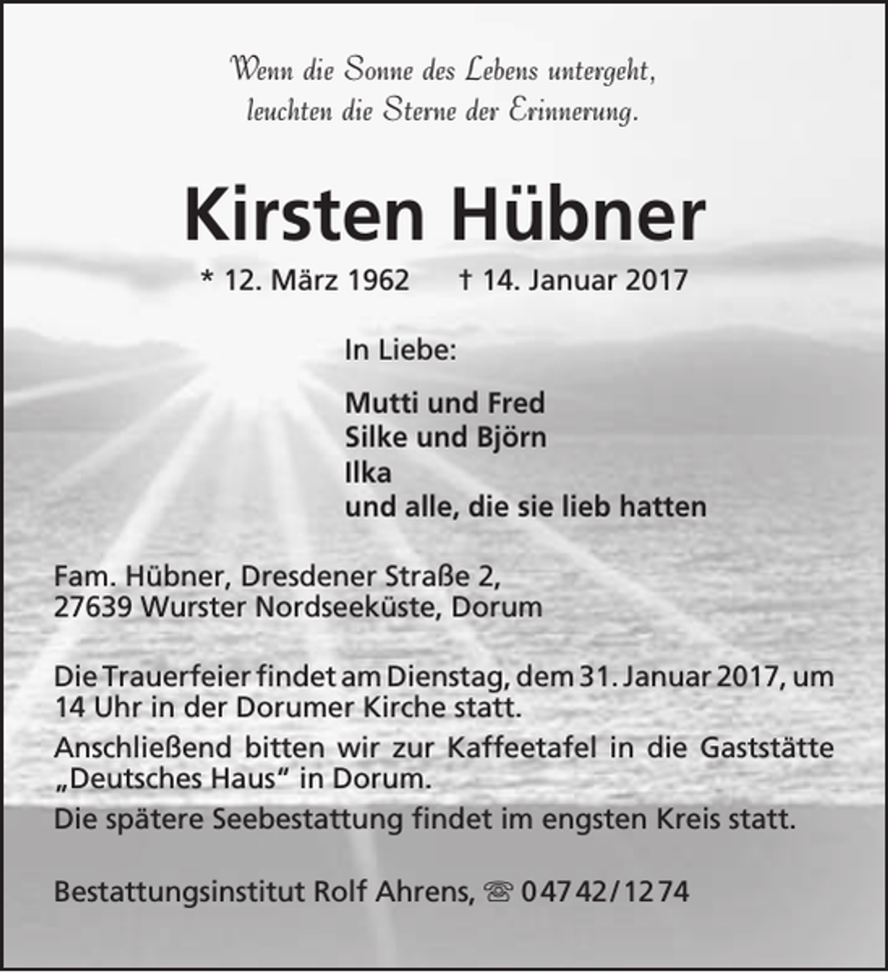 <p>Wenn die Sonne des Lebens untergeht,<br />leuchten die Sterne der Erinnerung.</p><p>Kirsten Hübner<br />* 12. März 1962</p><p>† 14. Januar 2017</p><p>In Liebe:<br />Mutti und Fred<br />Silke und Björn<br />Ilka<br />und alle, die sie lieb hatten<br />Fam. Hübner, Dresdener Straße 2,<br />27639 Wurster Nordseeküste, Dorum<br />Die Trauerfeier findet am Dienstag, dem 31. Januar 2017, um<br />14 Uhr in der Dorumer Kirche statt.<br />Anschließend bitten wir zur Kaffeetafel in die Gaststätte<br />„Deutsches Haus“ in Dorum.<br />Die spätere Seebestattung findet im engsten Kreis statt.<br />Bestattungsinstitut Rolf Ahrens,  0 47 42 / 12 74</p>