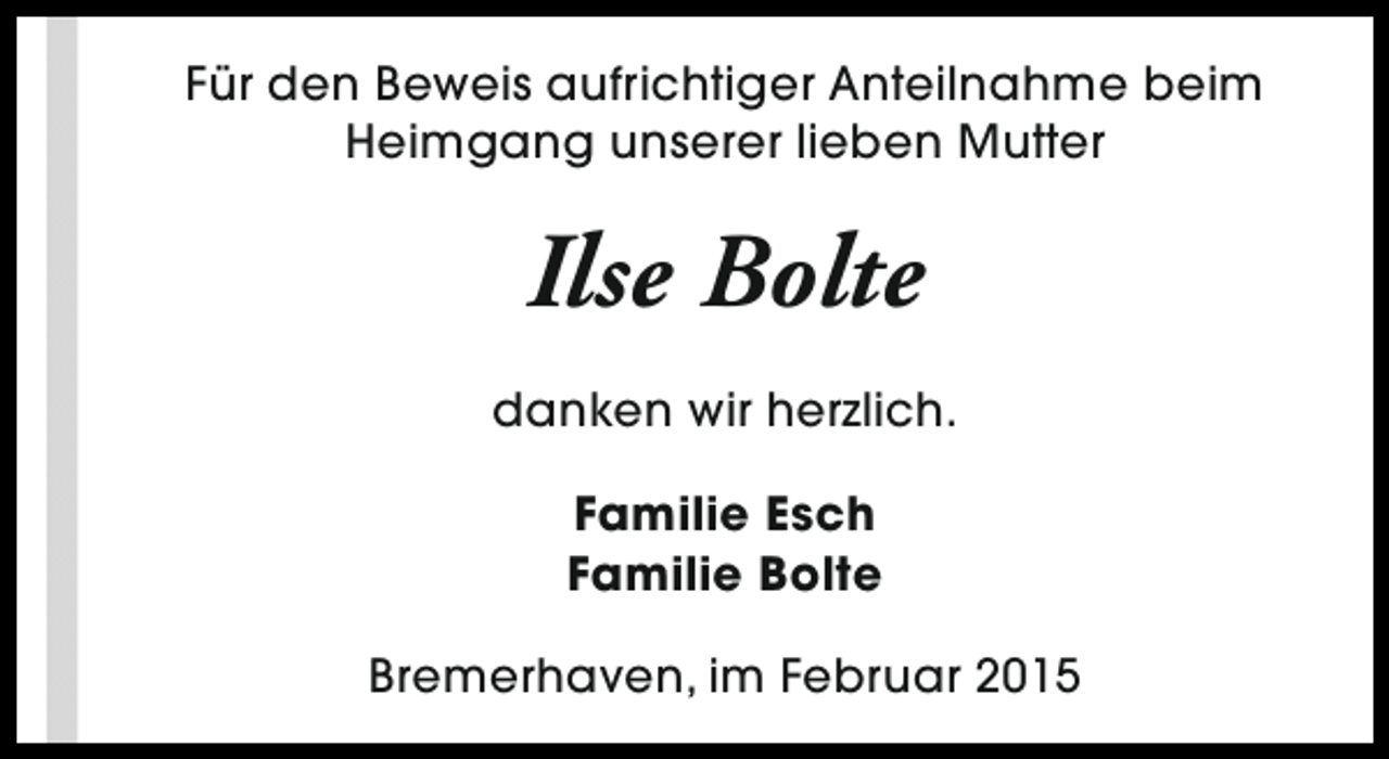 <p>Für den Beweis aufrichtiger Anteilnahme beim<br />Heimgang unserer lieben Mutter</p><p>Ilse Bolte<br />danken wir herzlich.<br />Familie Esch<br />Familie Bolte<br />Bremerhaven, im Februar 2015</p>