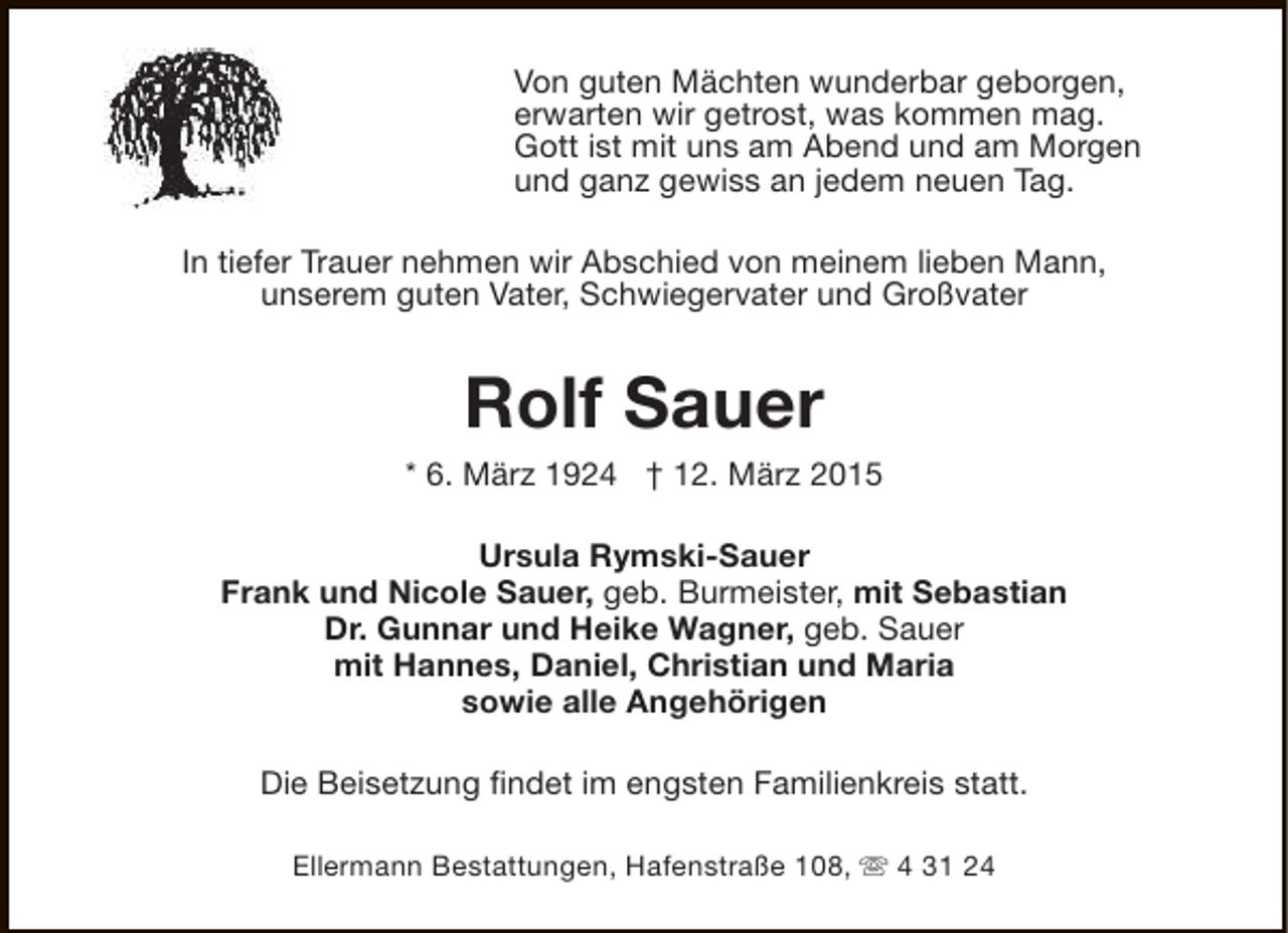 <p>Von guten Mächten wunderbar geborgen,<br />erwarten wir getrost, was kommen mag.<br />Gott ist mit uns am Abend und am Morgen<br />und ganz gewiss an jedem neuen Tag.<br />In tiefer Trauer nehmen wir Abschied von meinem lieben Mann,<br />unserem guten Vater, Schwiegervater und Großvater</p><p>Rolf Sauer</p><p>* 6. März 1924 † 12. März 2015<br />Ursula Rymski-Sauer<br />Frank und Nicole Sauer, geb. Burmeister, mit Sebastian<br />Dr. Gunnar und Heike Wagner, geb. Sauer<br />mit Hannes, Daniel, Christian und Maria<br />sowie alle Angehörigen<br />Die Beisetzung findet im engsten Familienkreis statt.<br />Ellermann Bestattungen, Hafenstraße 108, s 4 31 24</p>
