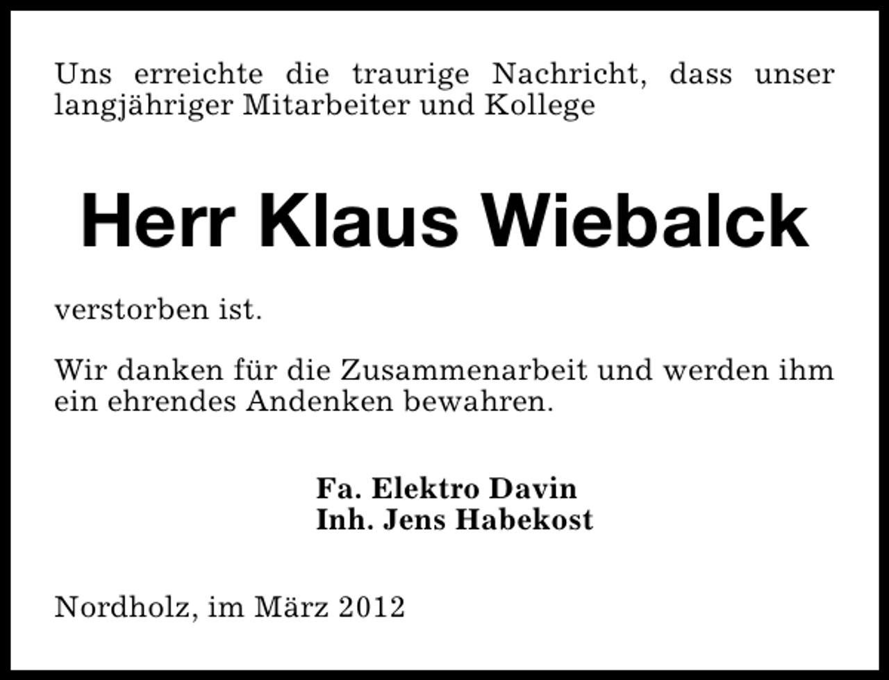 <p>Uns erreichte die traurige Nachricht, dass unser<br />langjähriger Mitarbeiter und Kollege</p><p>Herr Klaus Wiebalck<br />verstorben ist.<br />Wir danken für die Zusammenarbeit und werden ihm<br />ein ehrendes Andenken bewahren.<br />Fa. Elektro Davin<br />Inh. Jens Habekost<br />Nordholz, im März 2012</p>