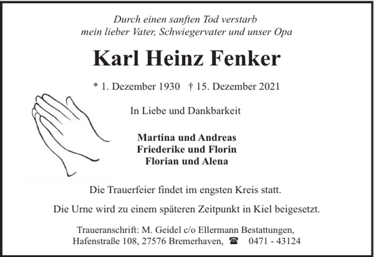 <p>Durch einen sanften Tod verstarb<br />mein lieber Vater, Schwiegervater und unser Opa</p><p>Karl Heinz Fenker<br />* 1. Dezember 1930 † 15. Dezember 2021<br />In Liebe und Dankbarkeit<br />Martina und Andreas<br />Friederike und Florin<br />Florian und Alena<br />Die Trauerfeier findet im engsten Kreis statt.<br />Die Urne wird zu einem späteren Zeitpunkt in Kiel beigesetzt.<br />Traueranschrift: M. Geidel c/o Ellermann Bestattungen,<br />Hafenstraße 108, 27576 Bremerhaven, ( 0471 - 43124</p>
