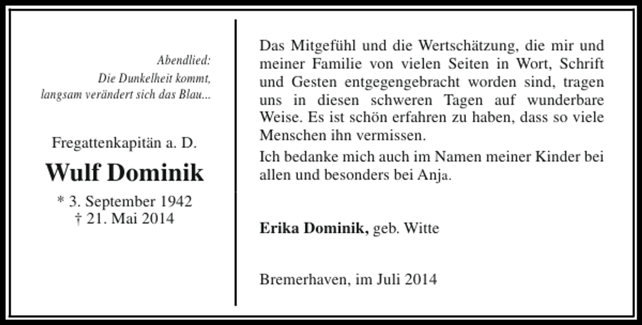 <p>Abendlied:<br />Die Dunkelheit kommt,<br />langsam verändert sich das Blau...</p><p>Fregattenkapitän a. D.</p><p>Wulf Dominik<br />* 3. September 1942<br />† 21. Mai 2014</p><p>Das Mitgefühl und die Wertschätzung, die mir und<br />meiner Familie von vielen Seiten in Wort, Schrift<br />und Gesten entgegengebracht worden sind, tragen<br />uns in diesen schweren Tagen auf wunderbare<br />Weise. Es ist schön erfahren zu haben, dass so viele<br />Menschen ihn vermissen.<br />Ich bedanke mich auch im Namen meiner Kinder bei<br />allen und besonders bei Anja.<br />Erika Dominik, geb. Witte<br />Bremerhaven, im Juli 2014</p>