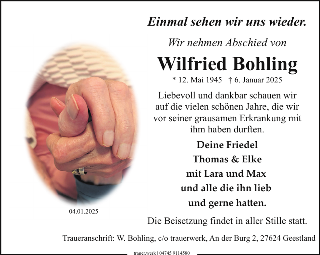 <p>Einmal sehen wir uns wieder.<br />Wir nehmen Abschied von</p><p>Wilfried Bohling<br />* 12. Mai 1945 † 6. Januar 2025</p><p>Liebevoll und dankbar schauen wir<br />auf die vielen schönen Jahre, die wir<br />vor seiner grausamen Erkrankung mit<br />ihm haben durften.</p><p>04.01.2025</p><p>Deine Friedel<br />Thomas &amp; Elke<br />mit Lara und Max<br />und alle die ihn lieb<br />und gerne ha�en.<br />Die Beisetzung findet in aller Stille statt.</p><p>Traueranschrift: W. Bohling, c/o trauerwerk, An der Burg 2, 27624 Geestland<br />trauer.werk | 04745 9114580</p>