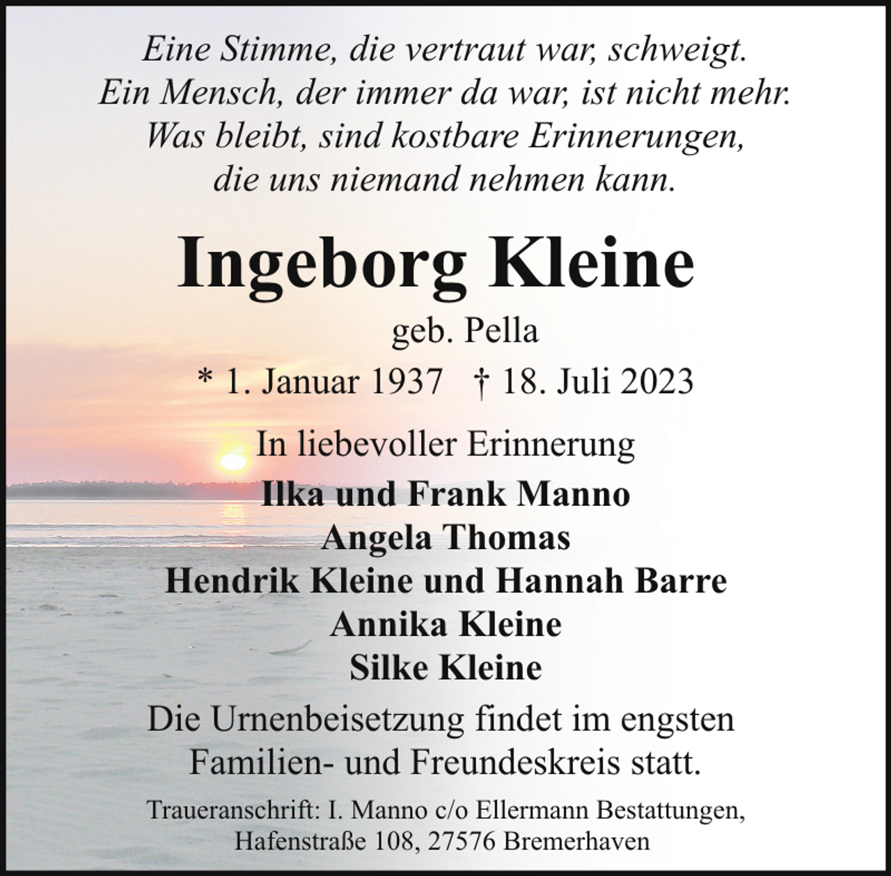 <p>Eine Stimme, die vertraut war, schweigt.<br />Ein Mensch, der immer da war, ist nicht mehr.<br />Was bleibt, sind kostbare Erinnerungen,<br />die uns niemand nehmen kann.</p><p>Ingeborg Kleine<br />geb. Pella<br />* 1. Januar 1937 † 18. Juli 2023</p><p>In liebevoller Erinnerung<br />Ilka und Frank Manno<br />Angela Thomas<br />Hendrik Kleine und Hannah Barre<br />Annika Kleine<br />Silke Kleine<br />Die Urnenbeisetzung findet im engsten<br />Familien- und Freundeskreis statt.<br />Traueranschrift: I. Manno c/o Ellermann Bestattungen,<br />Hafenstraße 108, 27576 Bremerhaven</p>