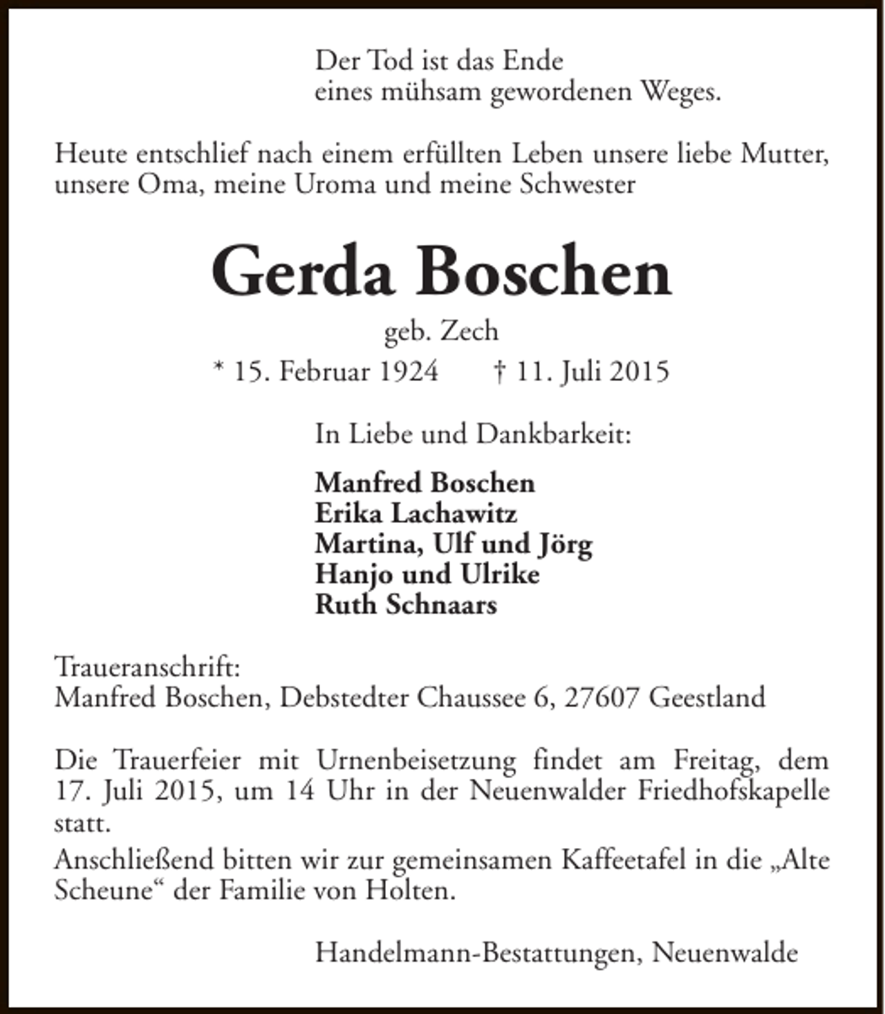 <p>Der Tod ist das Ende<br />eines mühsam gewordenen Weges.<br />Heute entschlief nach einem erfüllten Leben unsere liebe Mutter,<br />unsere Oma, meine Uroma und meine Schwester</p><p>Gerda Boschen<br />geb. Zech<br />* 15. Februar 1924<br />† 11. Juli 2015<br />In Liebe und Dankbarkeit:<br />Manfred Boschen<br />Erika Lachawitz<br />Martina, Ulf und Jörg<br />Hanjo und Ulrike<br />Ruth Schnaars<br />Traueranschrift:<br />Manfred Boschen, Debstedter Chaussee 6, 27607 Geestland<br />Die Trauerfeier mit Urnenbeisetzung findet am Freitag, dem<br />17. Juli 2015, um 14 Uhr in der Neuenwalder Friedhofskapelle<br />statt.<br />Anschließend bitten wir zur gemeinsamen Kaffeetafel in die „Alte<br />Scheune“ der Familie von Holten.<br />Handelmann-Bestattungen, Neuenwalde</p>