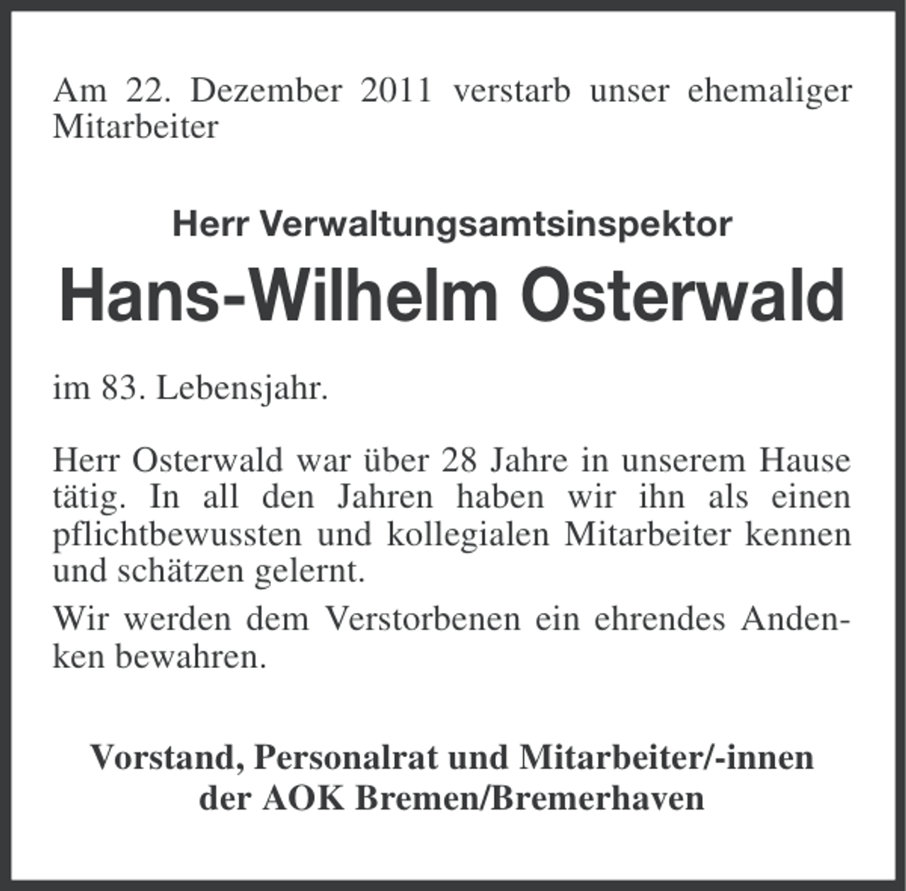 <p>Am 22. Dezember 2011 verstarb unser ehemaliger<br />Mitarbeiter<br />Herr Verwaltungsamtsinspektor</p><p>Hans-Wilhelm Osterwald<br />im 83. Lebensjahr.<br />Herr Osterwald war über 28 Jahre in unserem Hause<br />tätig. In all den Jahren haben wir ihn als einen<br />pflichtbewussten und kollegialen Mitarbeiter kennen<br />und schätzen gelernt.<br />Wir werden dem Verstorbenen ein ehrendes Andenken bewahren.<br />Vorstand, Personalrat und Mitarbeiter/-innen<br />der AOK Bremen/Bremerhaven</p>