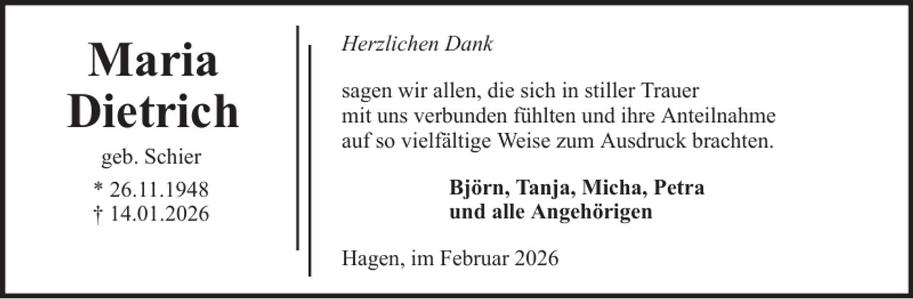 <p>Maria<br />Dietrich<br />geb. Schier<br />* 26.11.1948<br />† 14.01.2026</p>
<p>Herzlichen Dank<br />sagen wir allen, die sich in stiller Trauer<br />mit uns verbunden fühlten und ihre Anteilnahme<br />auf so vielfältige Weise zum Ausdruck brachten.<br />Björn, Tanja, Micha, Petra<br />und alle Angehörigen<br />Hagen, im Februar 2026</p>