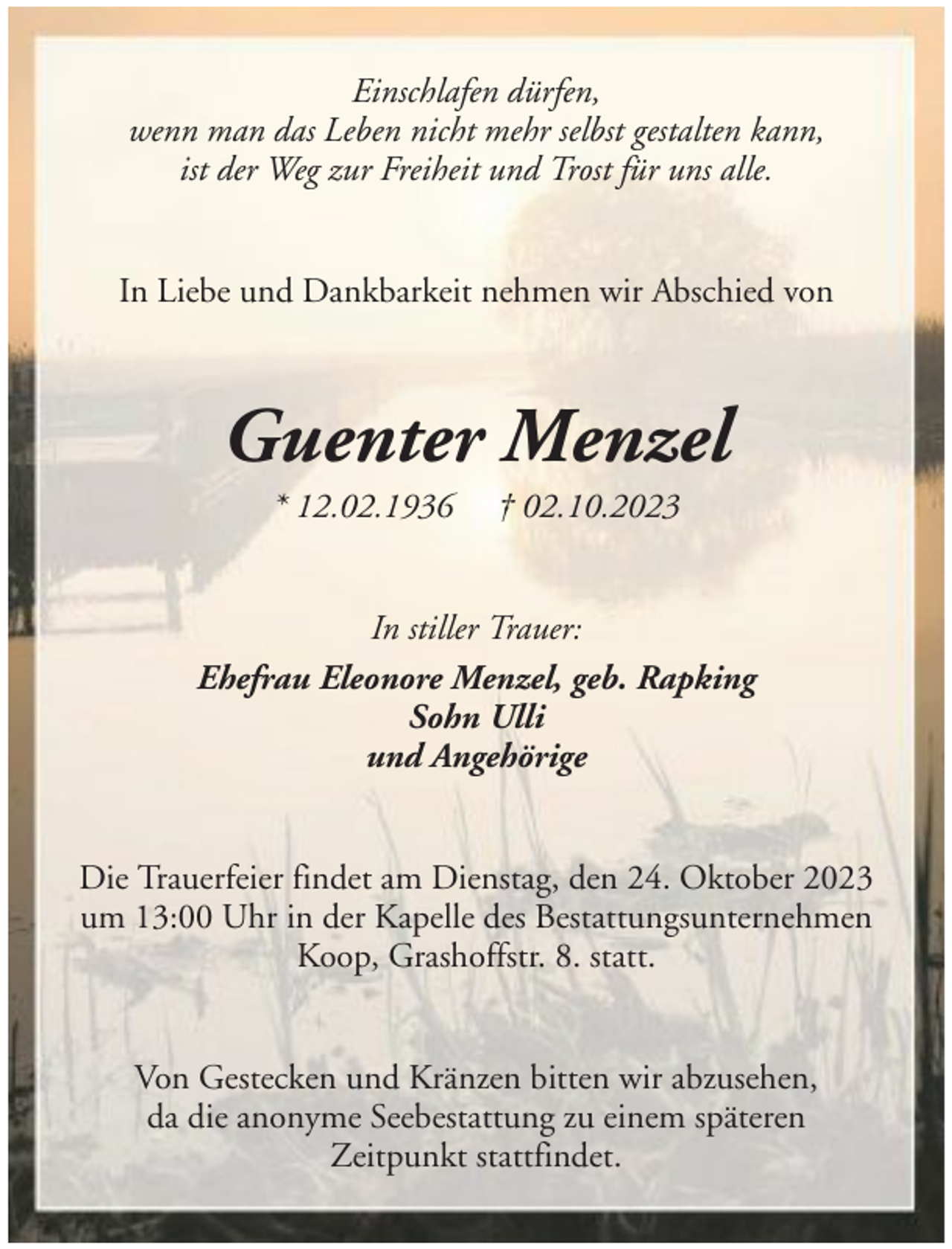 <p>Einschlafen dürfen,<br />wenn man das Leben nicht mehr selbst gestalten kann,<br />ist der Weg zur Freiheit und Trost für uns alle.<br />In Liebe und Dankbarkeit nehmen wir Abschied von</p><p>Guenter Menzel<br />* 12.02.1936</p><p>† 02.10.2023</p><p>In stiller Trauer:<br />Ehefrau Eleonore Menzel, geb. Rapking<br />Sohn Ulli<br />und Angehörige<br />Die Trauerfeier findet am Dienstag, den 24. Oktober 2023<br />um 13:00 Uhr in der Kapelle des Bestattungsunternehmen<br />Koop, Grashoffstr. 8. statt.<br />Von Gestecken und Kränzen bitten wir abzusehen,<br />da die anonyme Seebestattung zu einem späteren<br />Zeitpunkt stattfindet.</p>