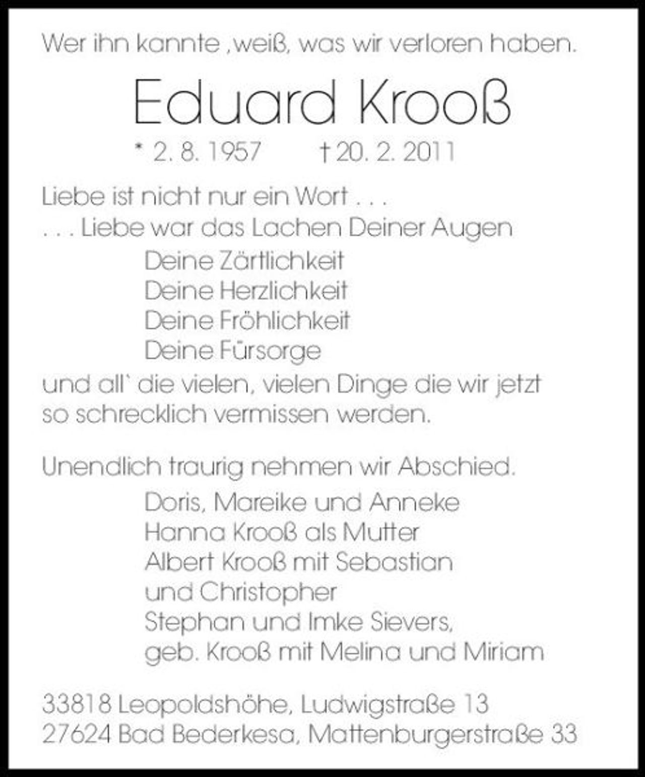 <p>Wer ihn kannte ,weiß, was wir verloren haben.</p><p>Eduard Krooß<br />* 2. 8. 1957 † 20. 2. 2011 Liebe ist nicht nur ein Wort . . . . . . Liebe war das Lachen Deiner Augen Deine Zärtlichkeit Deine Herzlichkeit Deine Fröhlichkeit Deine Fürsorge und all‘ die vielen, vielen Dinge die wir jetzt so schrecklich vermissen werden. Unendlich traurig nehmen wir Abschied. Doris, Mareike und Anneke Hanna Krooß als Mutter Albert Krooß mit Sebastian und Christopher Stephan und Imke Sievers, geb. Krooß mit Melina und Miriam 33818 Leopoldshöhe, Ludwigstraße 13 27624 Bad Bederkesa, Mattenburgerstraße 33</p>