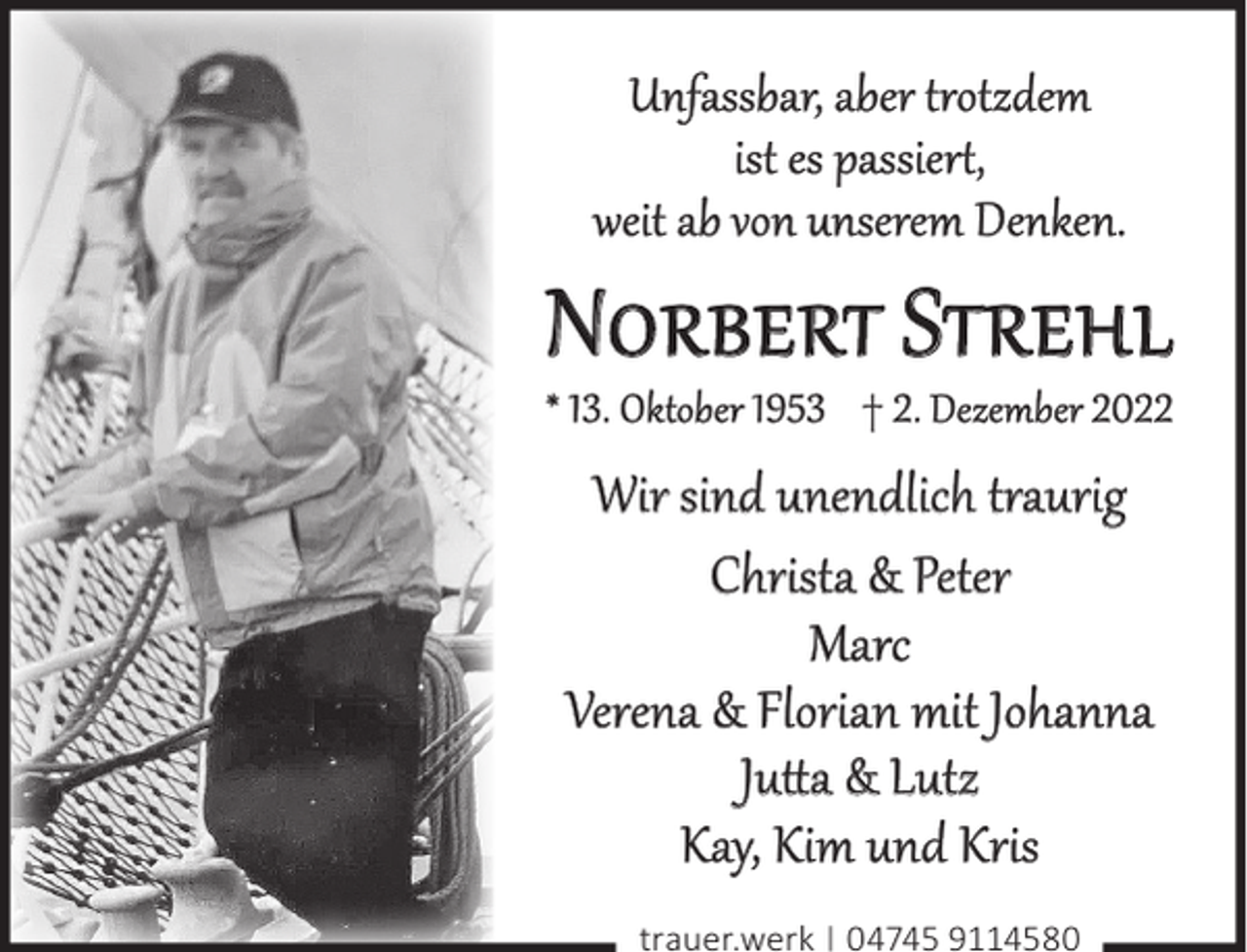 <p>Unfassbar, aber trotzdem<br />ist es passiert,<br />weit ab von unserem Denken.</p><p>NORBERT STREHL<br />* 13. Oktober 1953 † 2. Dezember 2022</p><p>Wir sind unendlich traurig<br />Christa &amp; Peter<br />Marc<br />Verena &amp; Florian mit Johanna<br />Jutta &amp; Lutz<br />Kay, Kim und Kris<br />trauer.werk | 04745 9114580</p>