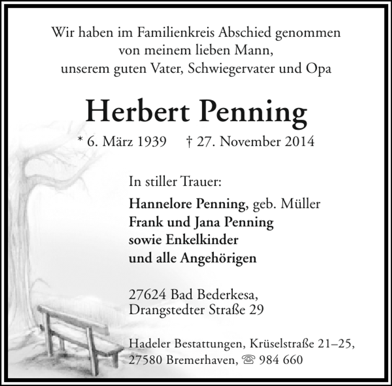 <p>Wir haben im Familienkreis Abschied genommen<br />von meinem lieben Mann,<br />unserem guten Vater, Schwiegervater und Opa</p><p>Herbert Penning</p><p>* 6. März 1939</p><p>† 27. November 2014</p><p>In stiller Trauer:<br />Hannelore Penning, geb. Müller<br />Frank und Jana Penning<br />sowie Enkelkinder<br />und alle Angehörigen<br />27624 Bad Bederkesa,<br />Drangstedter Straße 29<br />Hadeler Bestattungen, Krüselstraße 21–25,<br />27580 Bremerhaven,  984 660</p>