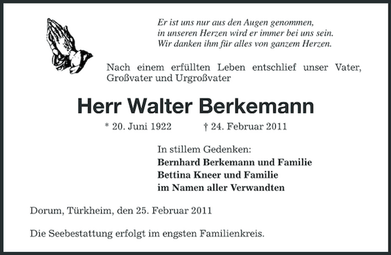 <p>Er ist uns nur aus den Augen genommen, in unseren Herzen wird er immer bei uns sein. Wir danken ihm für alles von ganzem Herzen. Nach einem erfüllten Leben entschlief unser Vater, Großvater und Urgroßvater</p><p>Herr Walter Berkemann<br />* 20. Juni 1922 † 24. Februar 2011 In stillem Gedenken: Bernhard Berkemann und Familie Bettina Kneer und Familie im Namen aller Verwandten Dorum, Türkheim, den 25. Februar 2011 Die Seebestattung erfolgt im engsten Familienkreis.</p>