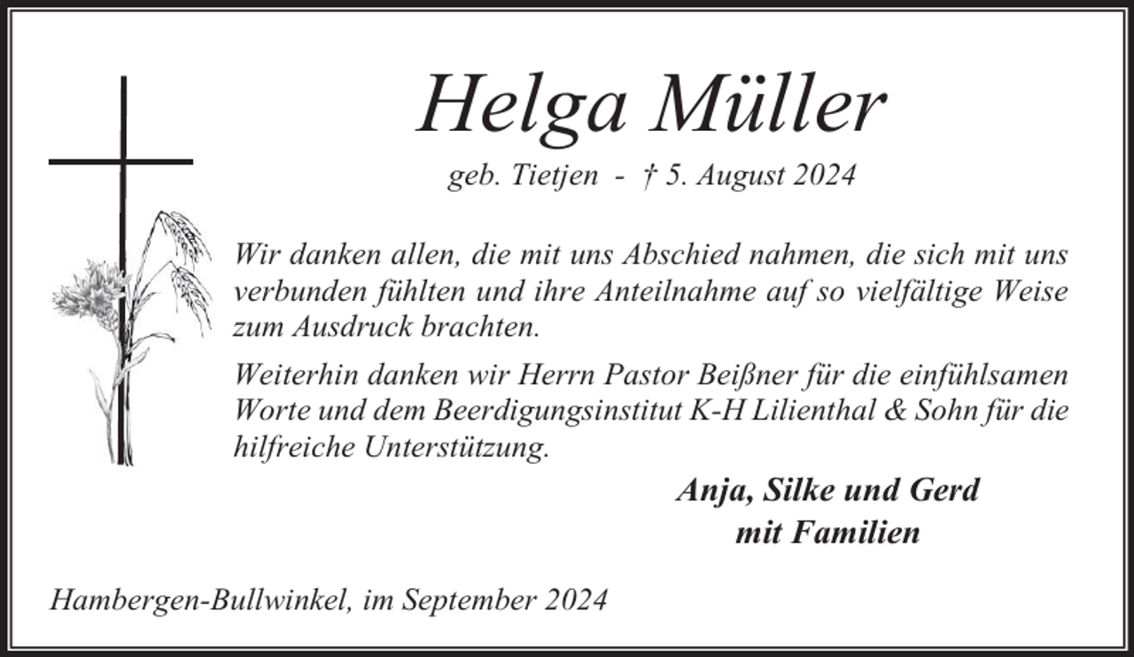 <p>Helga Müller<br />geb. Tietjen - † 5. August 2024</p><p>Wir danken allen, die mit uns Abschied nahmen, die sich mit uns<br />verbunden fühlten und ihre Anteilnahme auf so vielfältige Weise<br />zum Ausdruck brachten.<br />Weiterhin danken wir Herrn Pastor Beißner für die einfühlsamen<br />Worte und dem Beerdigungsinstitut K-H Lilienthal &amp; Sohn für die<br />hilfreiche Unterstützung.</p><p>Anja, Silke und Gerd<br />mit Familien<br />Hambergen-Bullwinkel, im September 2024</p>