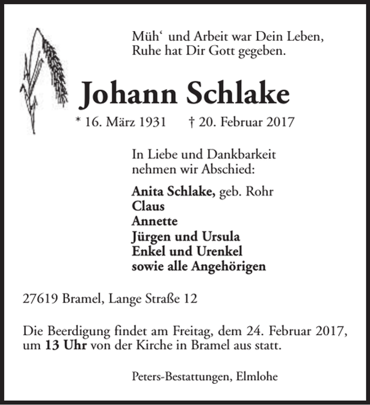 <p>Müh‘ und Arbeit war Dein Leben,<br />Ruhe hat Dir Gott gegeben.</p><p>Johann Schlake</p><p>* 16. März 1931</p><p>† 20. Februar 2017</p><p>In Liebe und Dankbarkeit<br />nehmen wir Abschied:<br />Anita Schlake, geb. Rohr<br />Claus<br />Annette<br />Jürgen und Ursula<br />Enkel und Urenkel<br />sowie alle Angehörigen<br />27619 Bramel, Lange Straße 12<br />Die Beerdigung findet am Freitag, dem 24. Februar 2017,<br />um 13 Uhr von der Kirche in Bramel aus statt.<br />Peters-Bestattungen, Elmlohe</p>