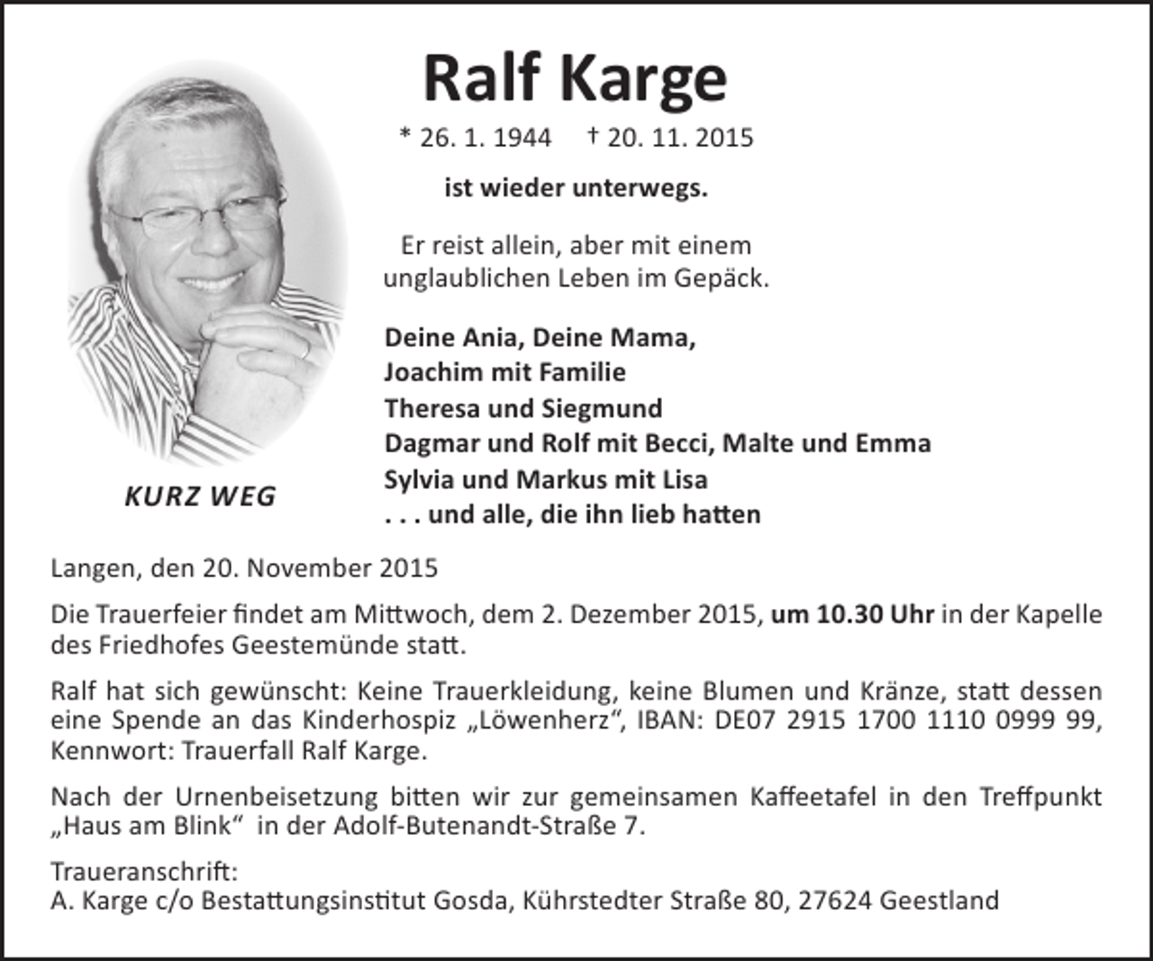 <p>Ralf Karge</p>
<p>* 26. 1. 1944</p>
<p>† 20. 11. 2015</p>
<p>ist wieder unterwegs.<br />Er reist allein, aber mit einem<br />unglaublichen Leben im Gepäck.</p>
<p>KURZ WEG</p>
<p>Deine Ania, Deine Mama,<br />Joachim mit Familie<br />Theresa und Siegmund<br />Dagmar und Rolf mit Becci, Malte und Emma<br />Sylvia und Markus mit Lisa<br />. . . und alle, die ihn lieb hatten</p>
<p>Langen, den 20. November 2015<br />Die Trauerfeier findet am Mittwoch, dem 2. Dezember 2015, um 10.30 Uhr in der Kapelle<br />des Friedhofes Geestemünde statt.<br />Ralf hat sich gewünscht: Keine Trauerkleidung, keine Blumen und Kränze, statt dessen<br />eine Spende an das Kinderhospiz „Löwenherz“, IBAN: DE07 2915 1700 1110 0999 99,<br />Kennwort: Trauerfall Ralf Karge.<br />Nach der Urnenbeisetzung bitten wir zur gemeinsamen Kaffeetafel in den Treffpunkt<br />„Haus am Blink“ in der Adolf-Butenandt-Straße 7.<br />Traueranschrift:<br />A. Karge c/o Bestattungsinstitut Gosda, Kührstedter Straße 80, 27624 Geestland</p>