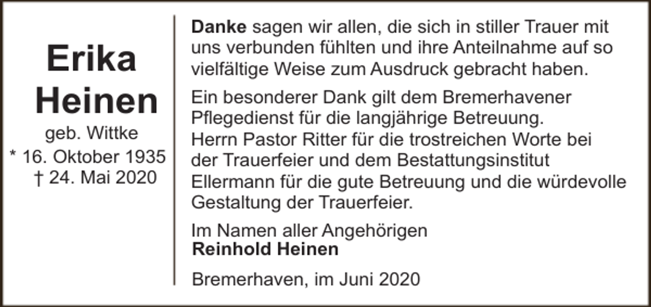 <p>Erika<br />Heinen</p><p>geb. Wittke<br />* 16. Oktober 1935<br />† 24. Mai 2020</p><p>Danke sagen wir allen, die sich in stiller Trauer mit<br />uns verbunden fühlten und ihre Anteilnahme auf so<br />vielfältige Weise zum Ausdruck gebracht haben.<br />Ein besonderer Dank gilt dem Bremerhavener<br />Pflegedienst für die langjährige Betreuung.<br />Herrn Pastor Ritter für die trostreichen Worte bei<br />der Trauerfeier und dem Bestattungsinstitut<br />Ellermann für die gute Betreuung und die würdevolle<br />Gestaltung der Trauerfeier.<br />Im Namen aller Angehörigen<br />Reinhold Heinen<br />Bremerhaven, im Juni 2020</p>