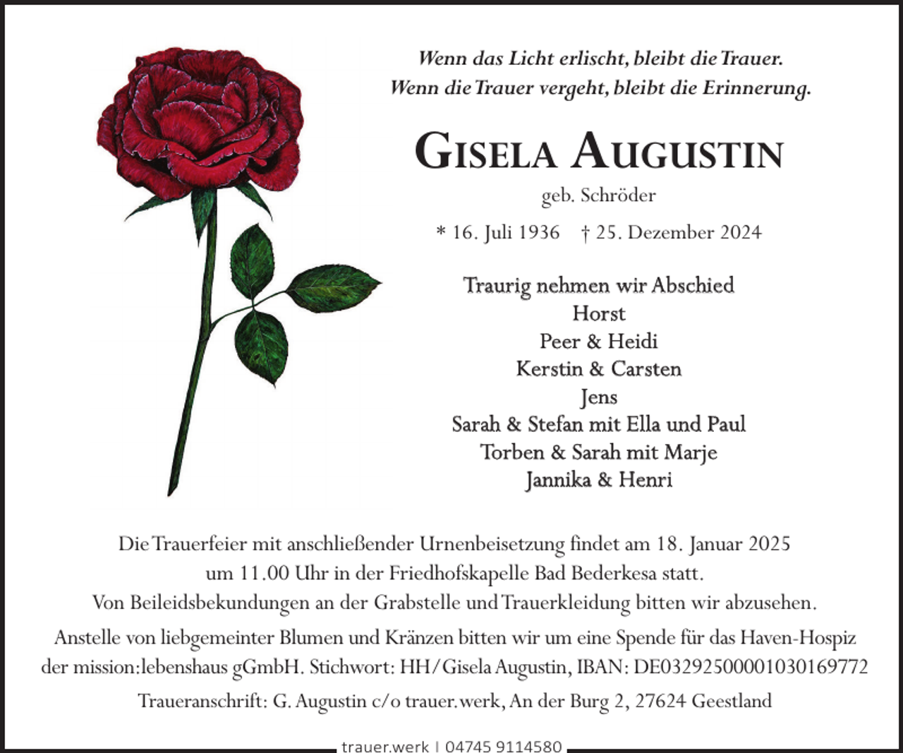 <p>Wenn das Licht erlischt,bleibt dieTrauer.<br />Wenn dieTrauer vergeht,bleibt die Erinnerung.</p>
<p>GISELA AUGUSTIN<br />geb. Schröder</p>
<p>* 16. Juli 1936 † 25. Dezember 2024</p>
<p>Traurig nehmen wir Abschied<br />Horst<br />Peer &amp; Heidi<br />Kerstin &amp; Carsten<br />Jens<br />Sarah &amp; Stefan mit Ella und Paul<br />Torben &amp; Sarah mit Marje<br />Jannika &amp; Henri<br />DieTrauerfeier mit anschließender Urnenbeisetzung findet am 18. Januar 2025<br />um 11.00 Uhr in der Friedhofskapelle Bad Bederkesa statt.<br />Von Beileidsbekundungen an der Grabstelle und Trauerkleidung bitten wir abzusehen.<br />Anstelle von liebgemeinter Blumen und Kränzen bitten wir um eine Spende für das Haven-Hospiz<br />der mission:lebenshaus gGmbH. Stichwort: HH/Gisela Augustin, IBAN: DE03292500001030169772<br />Traueranschrift: G.Augustin c/o trauer.werk,An der Burg 2, 27624 Geestland<br />trauer.werk | 04745 9114580</p>