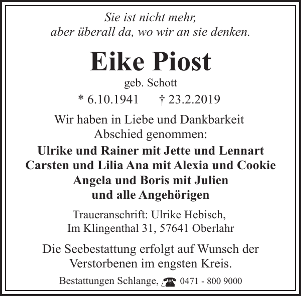 <p>Sie ist nicht mehr,<br />aber überall da, wo wir an sie denken.</p><p>Eike Piost<br />geb. Schott</p><p>* 6.10.1941</p><p>† 23.2.2019</p><p>Wir haben in Liebe und Dankbarkeit<br />Abschied genommen:<br />Ulrike und Rainer mit Jette und Lennart<br />Carsten und Lilia Ana mit Alexia und Cookie<br />Angela und Boris mit Julien<br />und alle Angehörigen<br />Traueranschrift: Ulrike Hebisch,<br />Im Klingenthal 31, 57641 Oberlahr</p><p>Die Seebestattung erfolgt auf Wunsch der<br />Verstorbenen im engsten Kreis.<br />Bestattungen Schlange,</p><p>0471 - 800 9000</p>