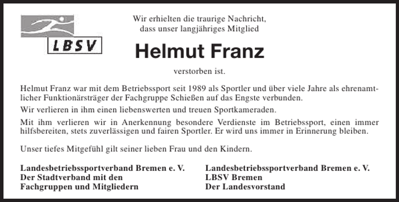 <p>Wir erhielten die traurige Nachricht,<br />dass unser langjähriges Mitglied</p><p>Helmut Franz<br />verstorben ist.<br />Helmut Franz war mit dem Betriebssport seit 1989 als Sportler und über viele Jahre als ehrenamtlicher Funktionärsträger der Fachgruppe Schießen auf das Engste verbunden.<br />Wir verlieren in ihm einen liebenswerten und treuen Sportkameraden.<br />Mit ihm verlieren wir in Anerkennung besondere Verdienste im Betriebssport, einen immer<br />hilfsbereiten, stets zuverlässigen und fairen Sportler. Er wird uns immer in Erinnerung bleiben.<br />Unser tiefes Mitgefühl gilt seiner lieben Frau und den Kindern.<br />Landesbetriebssportverband Bremen e. V.<br />Der Stadtverband mit den<br />Fachgruppen und Mitgliedern</p><p>Landesbetriebssportverband Bremen e. V.<br />LBSV Bremen<br />Der Landesvorstand</p>