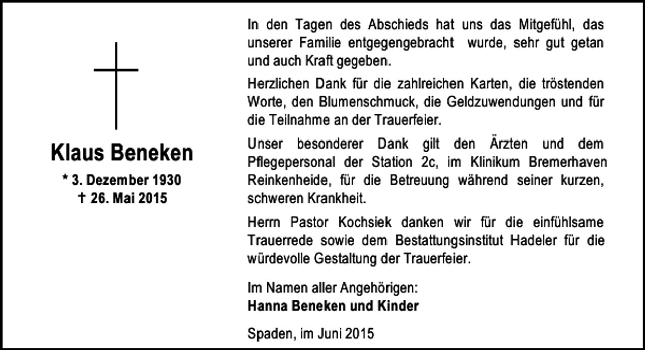 <p>Klaus Beneken<br />* 3. Dezember 1930<br />B 26. Mai 2015</p><p>In den Tagen des Abschieds hat uns das Mitgefühl, das<br />unserer Familie entgegengebracht wurde, sehr gut getan<br />und auch Kraft gegeben.<br />Herzlichen Dank für die zahlreichen Karten, die tröstenden<br />Worte, den Blumenschmuck, die Geldzuwendungen und für<br />die Teilnahme an der Trauerfeier.<br />Unser besonderer Dank gilt den Ärzten und dem<br />Pflegepersonal der Station 2c, im Klinikum Bremerhaven<br />Reinkenheide, für die Betreuung während seiner kurzen,<br />schweren Krankheit.<br />Herrn Pastor Kochsiek danken wir für die einfühlsame<br />Trauerrede sowie dem Bestattungsinstitut Hadeler für die<br />würdevolle Gestaltung der Trauerfeier.<br />Im Namen aller Angehörigen:<br />Hanna Beneken und Kinder<br />Spaden, im Juni 2015</p>