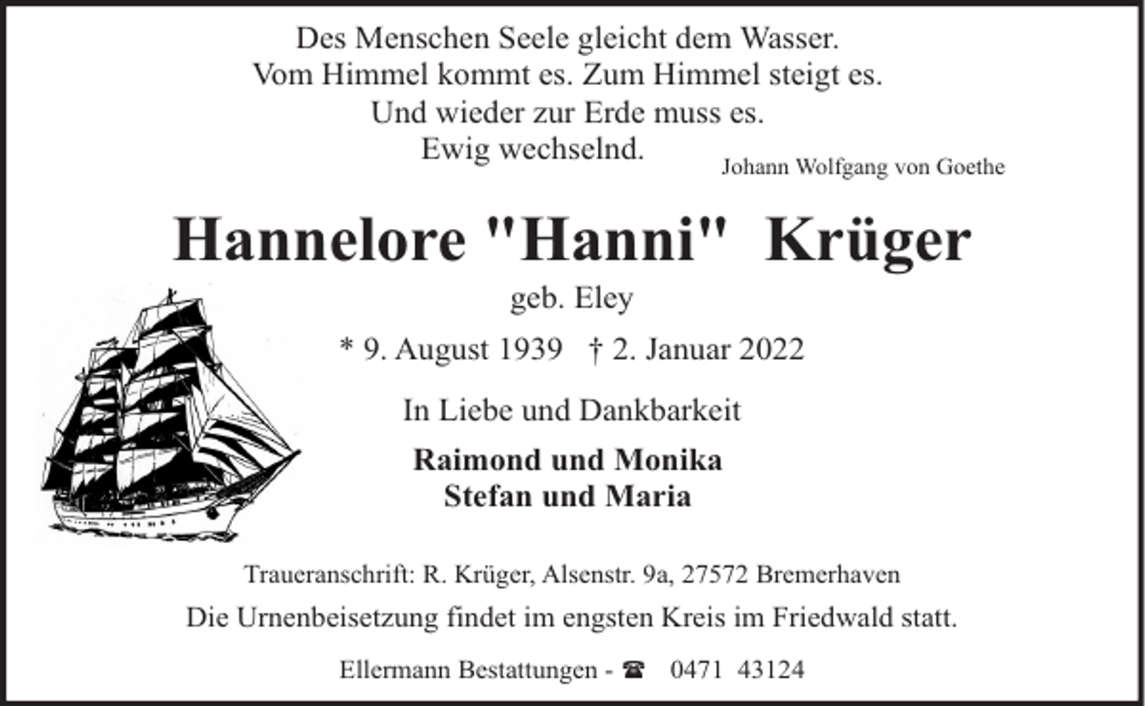 <p>Des Menschen Seele gleicht dem Wasser.<br />Vom Himmel kommt es. Zum Himmel steigt es.<br />Und wieder zur Erde muss es.<br />Ewig wechselnd.<br />Johann Wolfgang von Goethe</p><p>Hannelore "Hanni" Krüger<br />geb. Eley</p><p>* 9. August 1939 † 2. Januar 2022<br />In Liebe und Dankbarkeit<br />Raimond und Monika<br />Stefan und Maria<br />Traueranschrift: R. Krüger, Alsenstr. 9a, 27572 Bremerhaven</p><p>Die Urnenbeisetzung findet im engsten Kreis im Friedwald statt.<br />Ellermann Bestattungen - ( 0471 43124</p>