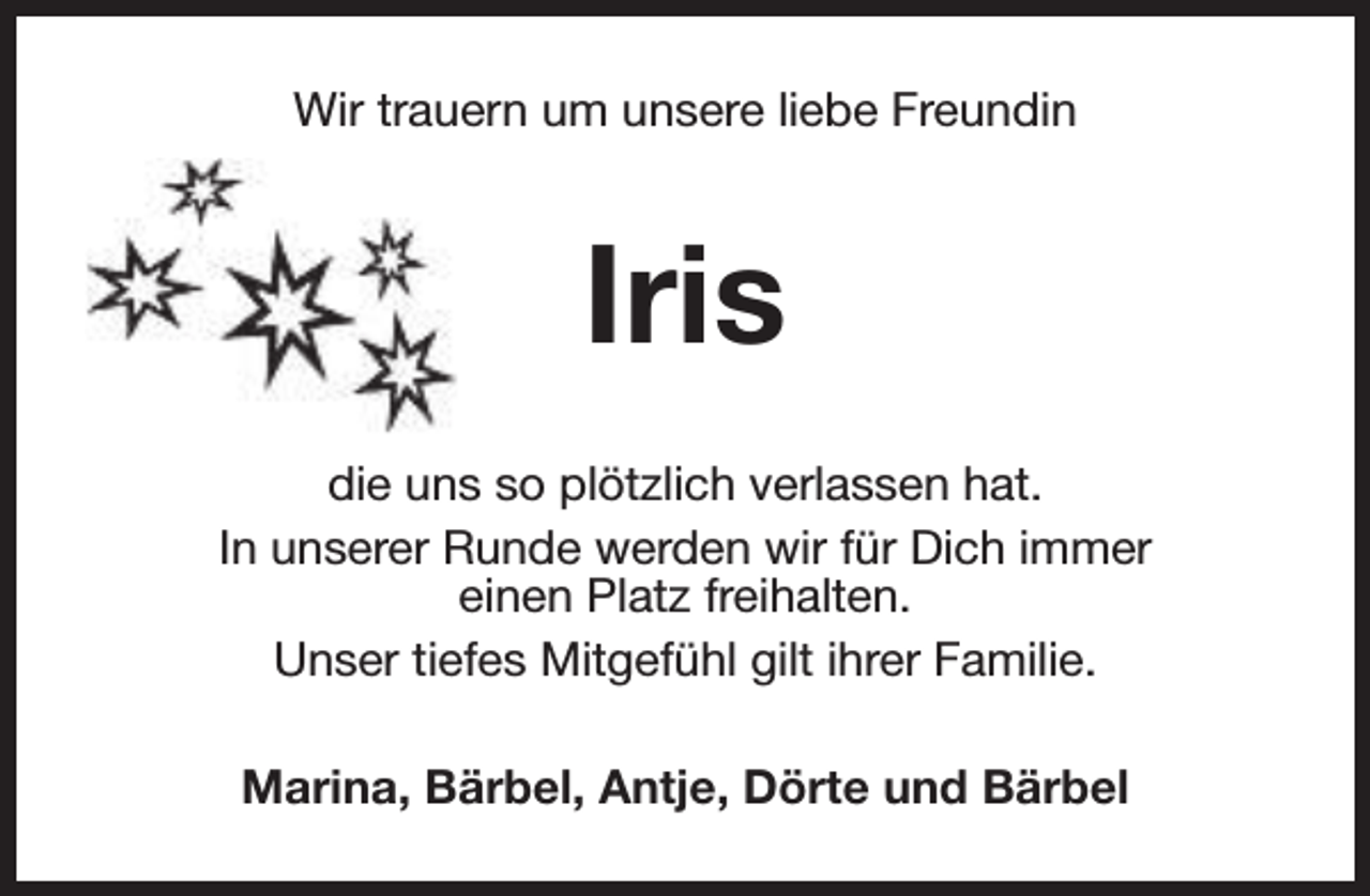 <p>Wir trauern um unsere liebe Freundin</p><p>Iris<br />die uns so plötzlich verlassen hat.<br />In unserer Runde werden wir für Dich immer<br />einen Platz freihalten.<br />Unser tiefes Mitgefühl gilt ihrer Familie.<br />Marina, Bärbel, Antje, Dörte und Bärbel</p>