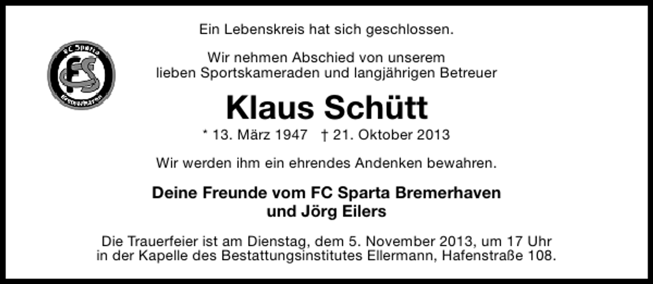 <p>Ein Lebenskreis hat sich geschlossen.<br />Wir nehmen Abschied von unserem<br />lieben Sportskameraden und langjährigen Betreuer</p><p>Klaus Schütt</p><p>* 13. März 1947 † 21. Oktober 2013<br />Wir werden ihm ein ehrendes Andenken bewahren.</p><p>Deine Freunde vom FC Sparta Bremerhaven<br />und Jörg Eilers<br />Die Trauerfeier ist am Dienstag, dem 5. November 2013, um 17 Uhr<br />in der Kapelle des Bestattungsinstitutes Ellermann, Hafenstraße 108.</p>