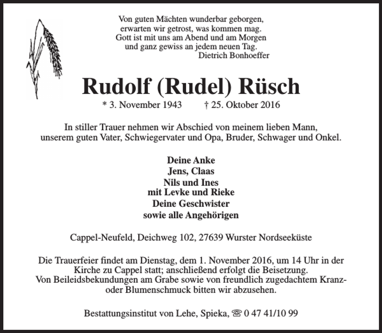 <p>Von guten Mächten wunderbar geborgen,<br />erwarten wir getrost, was kommen mag.<br />Gott ist mit uns am Abend und am Morgen<br />und ganz gewiss an jedem neuen Tag.<br />Dietrich Bonhoeffer</p><p>Rudolf (Rudel) Rüsch<br />* 3. November 1943</p><p>† 25. Oktober 2016</p><p>In stiller Trauer nehmen wir Abschied von meinem lieben Mann,<br />unserem guten Vater, Schwiegervater und Opa, Bruder, Schwager und Onkel.<br />Deine Anke<br />Jens, Claas<br />Nils und Ines<br />mit Levke und Rieke<br />Deine Geschwister<br />sowie alle Angehörigen<br />Cappel-Neufeld, Deichweg 102, 27639 Wurster Nordseeküste<br />Die Trauerfeier findet am Dienstag, dem 1. November 2016, um 14 Uhr in der<br />Kirche zu Cappel statt; anschließend erfolgt die Beisetzung.<br />Von Beileidsbekundungen am Grabe sowie von freundlich zugedachtem Kranzoder Blumenschmuck bitten wir abzusehen.<br />Bestattungsinstitut von Lehe, Spieka, s 0 47 41/10 99</p>