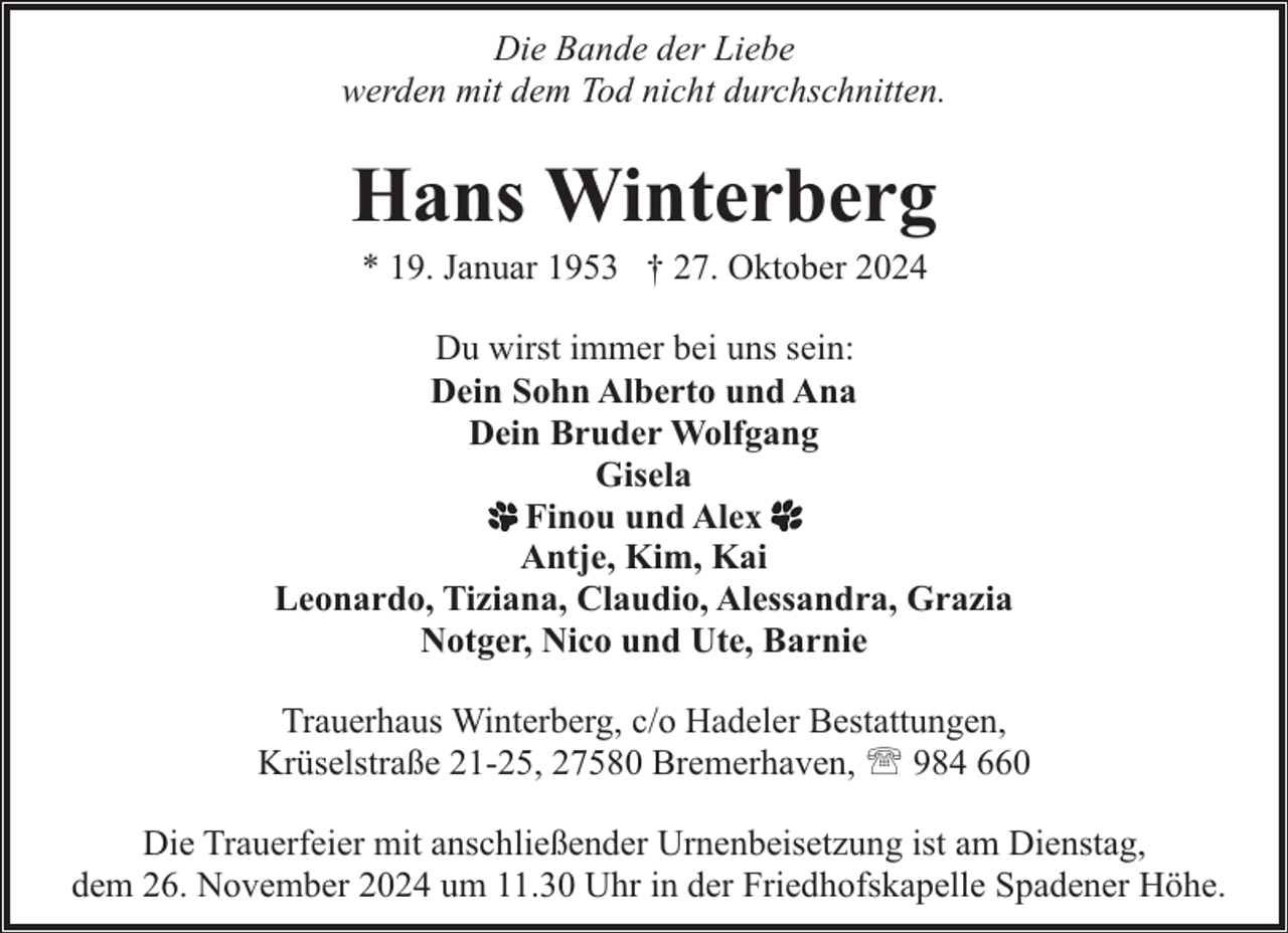 <p>Die Bande der Liebe<br />werden mit dem Tod nicht durchschnitten.</p><p>Hans Winterberg<br />* 19. Januar 1953 † 27. Oktober 2024</p><p>Du wirst immer bei uns sein:<br />Dein Sohn Alberto und Ana<br />Dein Bruder Wolfgang<br />Gisela<br />Finou und Alex<br />Antje, Kim, Kai<br />Leonardo, Tiziana, Claudio, Alessandra, Grazia<br />Notger, Nico und Ute, Barnie<br />Trauerhaus Winterberg, c/o Hadeler Bestattungen,<br />Krüselstraße 21-25, 27580 Bremerhaven, ' 984 660<br />Die Trauerfeier mit anschließender Urnenbeisetzung ist am Dienstag,<br />dem 26. November 2024 um 11.30 Uhr in der Friedhofskapelle Spadener Höhe.</p>