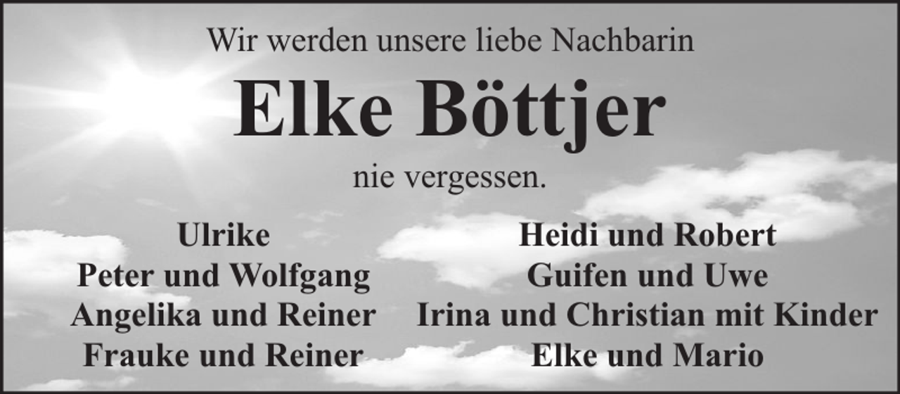 <p>Wir werden unsere liebe Nachbarin</p><p>Elke Böttjer<br />nie vergessen.</p><p>Ulrike<br />Peter und Wolfgang<br />Angelika und Reiner<br />Frauke und Reiner</p><p>Heidi und Robert<br />Guifen und Uwe<br />Irina und Christian mit Kinder<br />Elke und Mario</p>