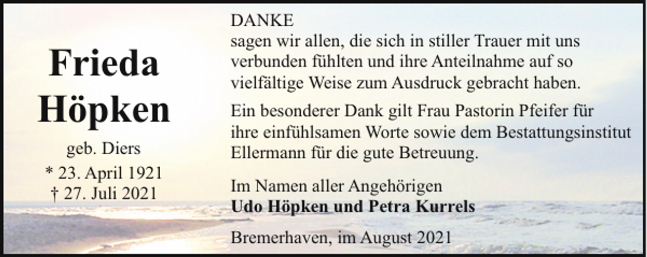 <p>Frieda<br />Höpken<br />geb. Diers<br />* 23. April 1921<br />† 27. Juli 2021</p><p>DANKE<br />sagen wir allen, die sich in stiller Trauer mit uns<br />verbunden fühlten und ihre Anteilnahme auf so<br />vielfältige Weise zum Ausdruck gebracht haben.<br />Ein besonderer Dank gilt Frau Pastorin Pfeifer für<br />ihre einfühlsamen Worte sowie dem Bestattungsinstitut<br />Ellermann für die gute Betreuung.<br />Im Namen aller Angehörigen<br />Udo Höpken und Petra Kurrels<br />Bremerhaven, im August 2021</p>