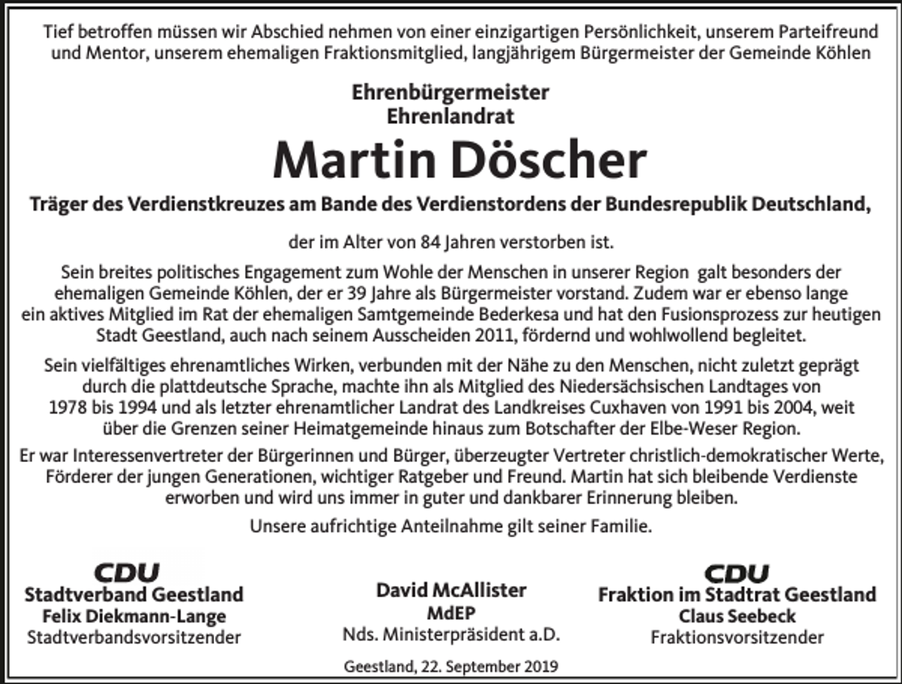 <p>Tief betroffen müssen wir Abschied nehmen von einer einzigartigen Persönlichkeit, unserem Parteifreund<br />und Mentor, unserem ehemaligen Fraktionsmitglied, langjährigem Bürgermeister der Gemeinde Köhlen</p><p>Ehrenbürgermeister<br />Ehrenlandrat</p><p>Martin Döscher</p><p>Träger des Verdienstkreuzes am Bande des Verdienstordens der Bundesrepublik Deutschland,<br />der im Alter von 84 Jahren verstorben ist.</p><p>Sein breites politisches Engagement zum Wohle der Menschen in unserer Region galt besonders der<br />ehemaligen Gemeinde Köhlen, der er 39 Jahre als Bürgermeister vorstand. Zudem war er ebenso lange<br />ein aktives Mitglied im Rat der ehemaligen Samtgemeinde Bederkesa und hat den Fusionsprozess zur heutigen<br />Stadt Geestland, auch nach seinem Ausscheiden 2011, fördernd und wohlwollend begleitet.<br />Sein vielfältiges ehrenamtliches Wirken, verbunden mit der Nähe zu den Menschen, nicht zuletzt geprägt<br />durch die plattdeutsche Sprache, machte ihn als Mitglied des Niedersächsischen Landtages von<br />1978 bis 1994 und als letzter ehrenamtlicher Landrat des Landkreises Cuxhaven von 1991 bis 2004, weit<br />über die Grenzen seiner Heimatgemeinde hinaus zum Botschafter der Elbe-Weser Region.<br />Er war Interessenvertreter der Bürgerinnen und Bürger, überzeugter Vertreter christlich-demokratischer Werte,<br />Förderer der jungen Generationen, wichtiger Ratgeber und Freund. Martin hat sich bleibende Verdienste<br />erworben und wird uns immer in guter und dankbarer Erinnerung bleiben.<br />Unsere aufrichtige Anteilnahme gilt seiner Familie.</p><p>Stadtverband Geestland<br />Felix Diekmann-Lange<br />Stadtverbandsvorsitzender</p><p>David McAllister</p><p>MdEP<br />Nds. Ministerpräsident a.D.<br />Geestland, 22. September 2019</p><p>Fraktion im Stadtrat Geestland<br />Claus Seebeck<br />Fraktionsvorsitzender</p>
