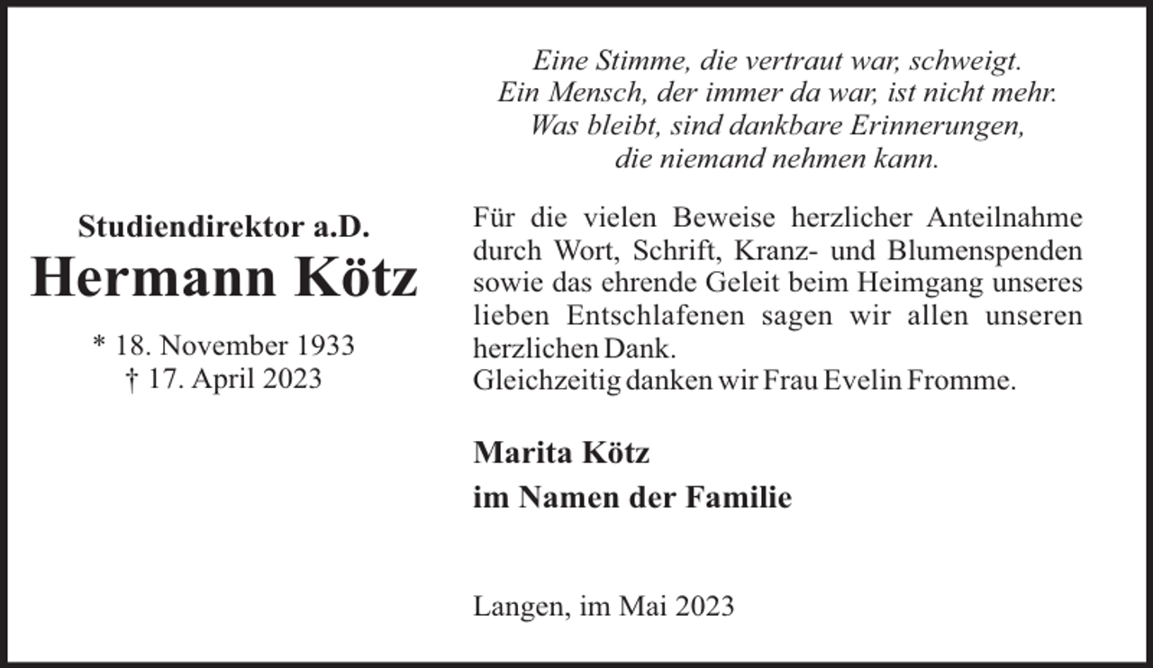 <p>Eine Stimme, die vertraut war, schweigt.<br />Ein Mensch, der immer da war, ist nicht mehr.<br />Was bleibt, sind dankbare Erinnerungen,<br />die niemand nehmen kann.</p><p>Studiendirektor a.D.</p><p>Hermann Kötz<br />* 18. November 1933<br />† 17. April 2023</p><p>Für die vielen Beweise herzlicher Anteilnahme<br />durch Wort, Schrift, Kranz- und Blumenspenden<br />sowie das ehrende Geleit beim Heimgang unseres<br />lieben Entschlafenen sagen wir allen unseren<br />herzlichen Dank.<br />Gleichzeitig danken wir Frau Evelin Fromme.</p><p>Marita Kötz<br />im Namen der Familie</p><p>Langen, im Mai 2023</p>