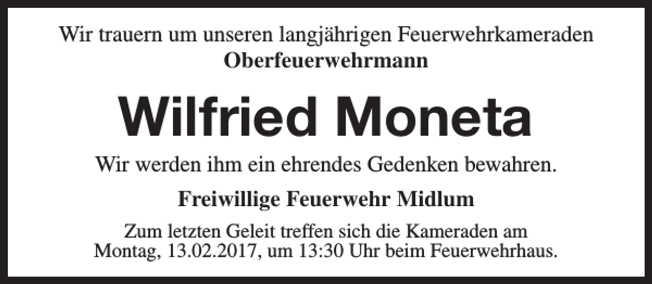 <p>Wir trauern um unseren langjährigen Feuerwehrkameraden<br />Oberfeuerwehrmann</p><p>Wilfried Moneta</p><p>Wir werden ihm ein ehrendes Gedenken bewahren.<br />Freiwillige Feuerwehr Midlum<br />Zum letzten Geleit treffen sich die Kameraden am<br />Montag, 13.02.2017, um 13:30 Uhr beim Feuerwehrhaus.</p>