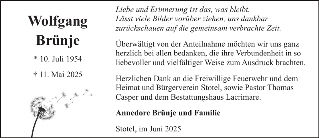 <p>Wolfgang<br />Brünje<br />* 10. Juli 1954<br />† 11. Mai 2025</p><p>Liebe und Erinnerung ist das, was bleibt.<br />Lässt viele Bilder vorüber ziehen, uns dankbar<br />zurückschauen auf die gemeinsam verbrachte Zeit.<br />Überwältigt von der Anteilnahme möchten wir uns ganz<br />herzlich bei allen bedanken, die ihre Verbundenheit in so<br />liebevoller und vielfältiger Weise zum Ausdruck brachten.<br />Herzlichen Dank an die Freiwillige Feuerwehr und dem<br />Heimat und Bürgerverein Stotel, sowie Pastor Thomas<br />Casper und dem Bestattungshaus Lacrimare.<br />Annedore Brünje und Familie<br />Stotel, im Juni 2025</p>