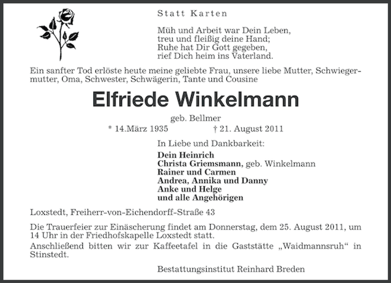 <p>Statt Karten<br />Müh und Arbeit war Dein Leben,<br />treu und fleißig deine Hand;<br />Ruhe hat Dir Gott gegeben,<br />rief Dich heim ins Vaterland.<br />Ein sanfter Tod erlöste heute meine geliebte Frau, unsere liebe Mutter, Schwiegermutter, Oma, Schwester, Schwägerin, Tante und Cousine</p><p>Elfriede Winkelmann<br />* 14.März 1935</p><p>geb. Bellmer<br />† 21. August 2011</p><p>In Liebe und Dankbarkeit:<br />Dein Heinrich<br />Christa Griemsmann, geb. Winkelmann<br />Rainer und Carmen<br />Andrea, Annika und Danny<br />Anke und Helge<br />und alle Angehörigen<br />Loxstedt, Freiherr-von-Eichendorff- Straße 43<br />Die Trauerfeier zur Einäscherung findet am Donnerstag, dem 25. August 2011, um<br />14 Uhr in der Friedhofskapelle Loxstedt statt.<br />Anschließend bitten wir zur Kaffeetafel in die Gaststätte „Waidmannsruh“ in<br />Stinstedt.<br />Bestattungsinstitut Reinhard Breden</p>