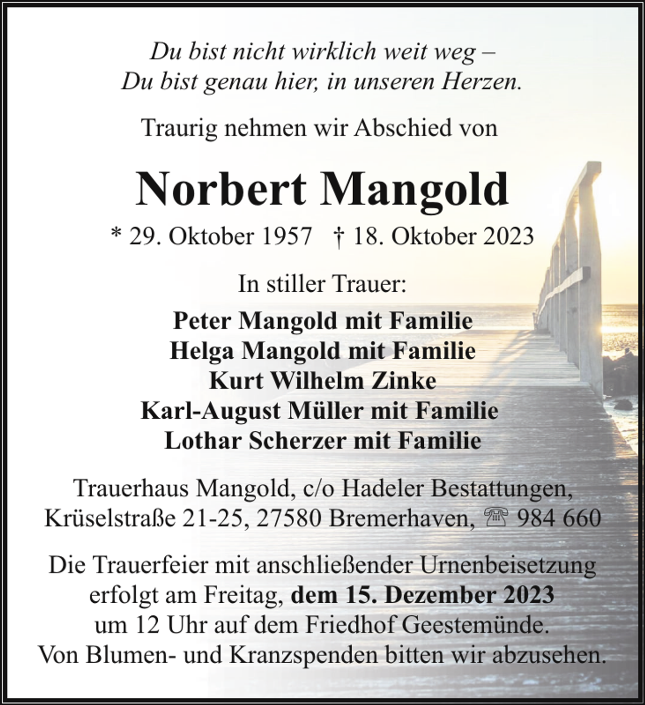 <p>Du bist nicht wirklich weit weg –<br />Du bist genau hier, in unseren Herzen.<br />Traurig nehmen wir Abschied von</p><p>Norbert Mangold</p><p>* 29. Oktober 1957 † 18. Oktober 2023<br />In stiller Trauer:<br />Peter Mangold mit Familie<br />Helga Mangold mit Familie<br />Kurt Wilhelm Zinke<br />Karl-August Müller mit Familie<br />Lothar Scherzer mit Familie<br />Trauerhaus Mangold, c/o Hadeler Bestattungen,<br />Krüselstraße 21-25, 27580 Bremerhaven, ' 984 660<br />Die Trauerfeier mit anschließender Urnenbeisetzung<br />erfolgt am Freitag, dem 15. Dezember 2023<br />um 12 Uhr auf dem Friedhof Geestemünde.<br />Von Blumen- und Kranzspenden bitten wir abzusehen.</p>