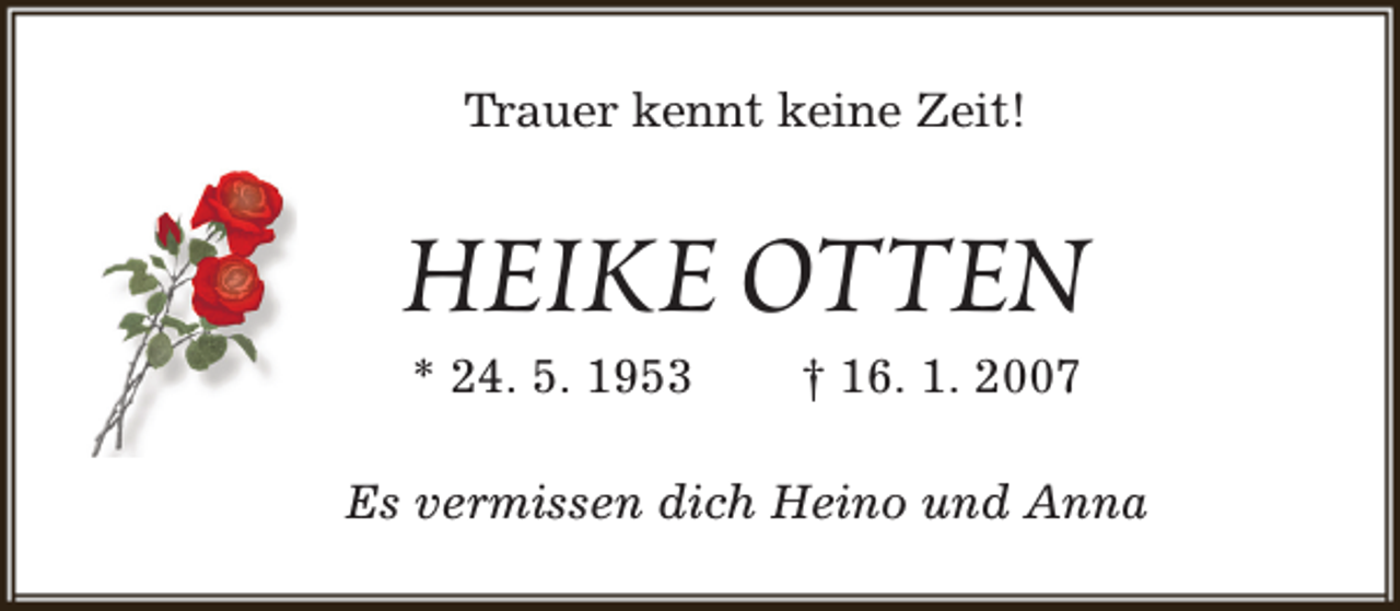 <p>Trauer kennt keine Zeit!</p><p>HEIKE OTTEN<br />* 24. 5. 1953</p><p>† 16. 1. 2007</p><p>Es vermissen dich Heino und Anna</p>