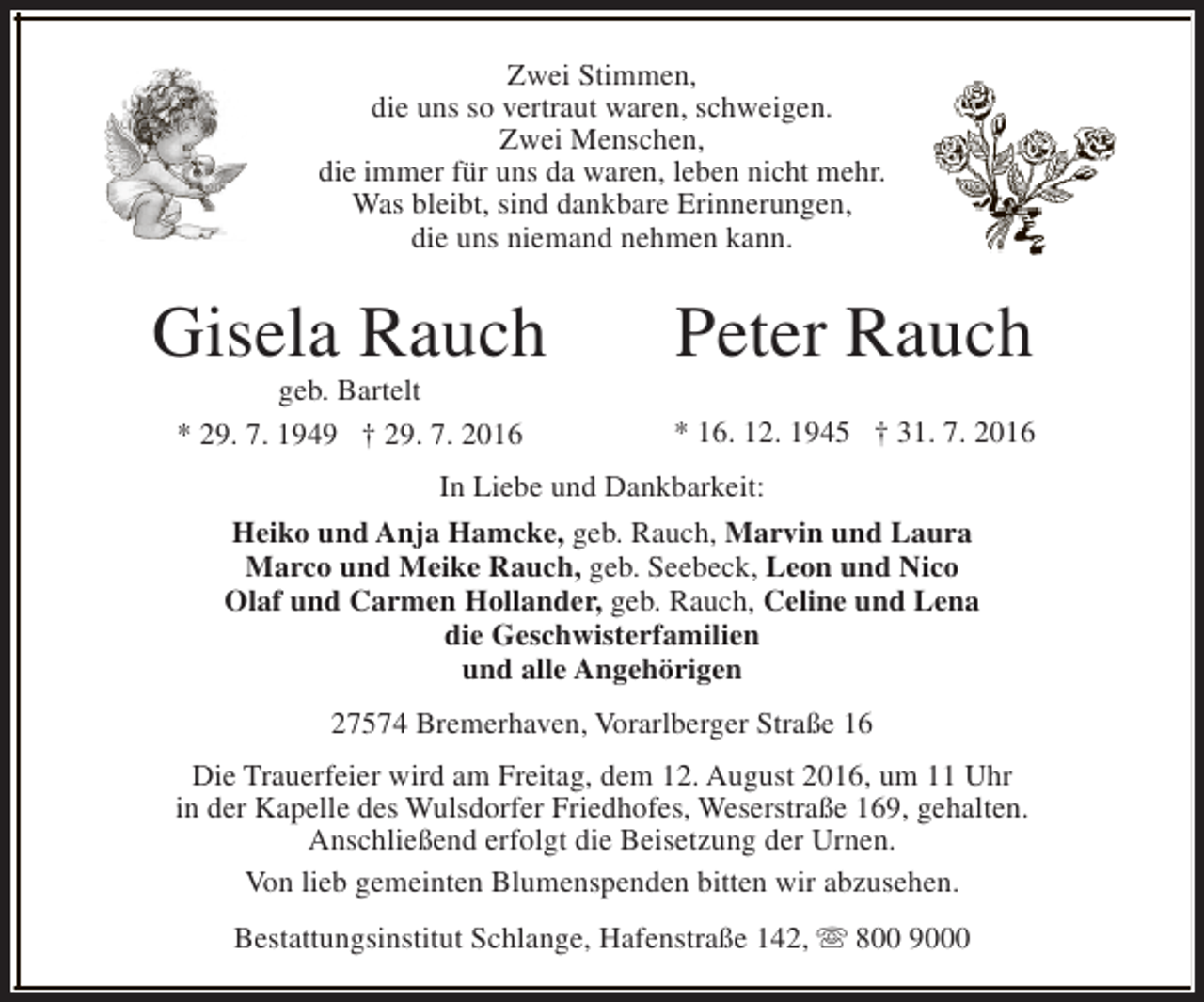 <p>Zwei Stimmen,<br />die uns so vertraut waren, schweigen.<br />Zwei Menschen,<br />die immer für uns da waren, leben nicht mehr.<br />Was bleibt, sind dankbare Erinnerungen,<br />die uns niemand nehmen kann.</p><p>Gisela Rauch<br />geb. Bartelt<br />* 29. 7. 1949 † 29. 7. 2016</p><p>Peter Rauch<br />* 16. 12. 1945 † 31. 7. 2016</p><p>In Liebe und Dankbarkeit:<br />Heiko und Anja Hamcke, geb. Rauch, Marvin und Laura<br />Marco und Meike Rauch, geb. Seebeck, Leon und Nico<br />Olaf und Carmen Hollander, geb. Rauch, Celine und Lena<br />die Geschwisterfamilien<br />und alle Angehörigen<br />27574 Bremerhaven, Vorarlberger Straße 16<br />Die Trauerfeier wird am Freitag, dem 12. August 2016, um 11 Uhr<br />in der Kapelle des Wulsdorfer Friedhofes, Weserstraße 169, gehalten.<br />Anschließend erfolgt die Beisetzung der Urnen.<br />Von lieb gemeinten Blumenspenden bitten wir abzusehen.<br />Bestattungsinstitut Schlange, Hafenstraße 142, s 800 9000</p>