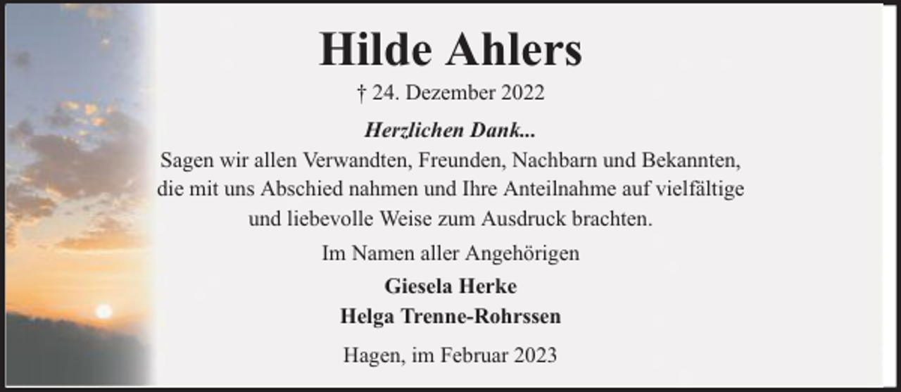 <p>Hilde Ahlers<br />† 24. Dezember 2022</p><p>Herzlichen Dank...<br />Sagen wir allen Verwandten, Freunden, Nachbarn und Bekannten,<br />die mit uns Abschied nahmen und Ihre Anteilnahme auf vielfältige<br />und liebevolle Weise zum Ausdruck brachten.<br />Im Namen aller Angehörigen<br />Giesela Herke<br />Helga Trenne-Rohrssen<br />Hagen, im Februar 2023</p>